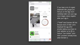 If you have a lot of organic
downloads (like, people just
find you on the App store
randomly) make sure your app
store images clearly explains
what your app is.
I *think* that Everlane did this
because most of their users
download the app after
already making a purchase on
their website, so its OK to
feature “non-clothes” since
their customers already know
what Everlane is.
 