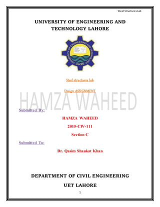 Steel StructuresLab
1
UNIVERSITY OF ENGINEERING AND
TECHNOLOGY LAHORE
Steel structures lab
Design ASSIGNMENT
Submitted By:
HAMZA WAHEED
2015-CIV-111
Section C
Submitted To:
Dr. Qasim Shaukat Khan
DEPARTMENT OF CIVIL ENGINEERING
UET LAHORE
 