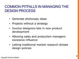 COMMON PITFALLS IN MANAGING THE
DESIGN PROCESS
•  Generate photocopy ideas
•  Projects without a strategy
•  Involve designers late in new product
development
•  Allowing sales and production managers
excessive influence
•  Letting traditional market research dictate
design policies
Copyright Antonio Catalani
10
 