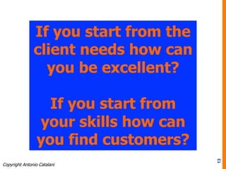 13
If you start from the
client needs how can
you be excellent?
If you start from
your skills how can
you find customers?
Copyright Antonio Catalani
 