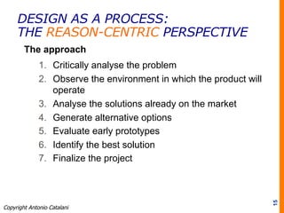 The approach
1.  Critically analyse the problem
2.  Observe the environment in which the product will
operate
3.  Analyse the solutions already on the market
4.  Generate alternative options
5.  Evaluate early prototypes
6.  Identify the best solution
7.  Finalize the project
15
Copyright Antonio Catalani
DESIGN AS A PROCESS:
THE REASON-CENTRIC PERSPECTIVE
 