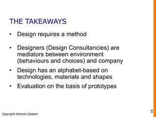 THE TAKEAWAYS
•  Design requires a method
•  Designers (Design Consultancies) are
mediators between environment
(behaviours and choices) and company
•  Design has an alphabet-based on
technologies, materials and shapes
•  Evaluation on the basis of prototypes
Copyright Antonio Catalani
16
 