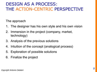 The approach
1.  The designer has his own style and his own vision
2.  Immersion in the project (company, market,
technology)
3.  Analysis of the previous solutions
4.  Intuition of the concept (analogical process)
5.  Exploration of possible solutions
6.  Finalize the project
18
Copyright Antonio Catalani
DESIGN AS A PROCESS:
THE ACTION-CENTRIC PERSPECTIVE
 