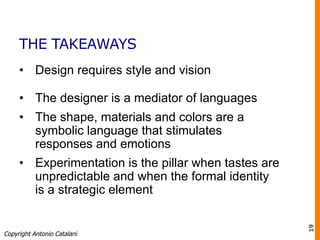 THE TAKEAWAYS
•  Design requires style and vision
•  The designer is a mediator of languages
•  The shape, materials and colors are a
symbolic language that stimulates
responses and emotions
•  Experimentation is the pillar when tastes are
unpredictable and when the formal identity
is a strategic element
Copyright Antonio Catalani
19
 