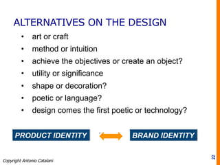 ALTERNATIVES ON THE DESIGN
•  art or craft
•  method or intuition
•  achieve the objectives or create an object?
•  utility or significance
•  shape or decoration?
•  poetic or language?
•  design comes the first poetic or technology?
22
PRODUCT IDENTITY BRAND IDENTITY
Copyright Antonio Catalani
 