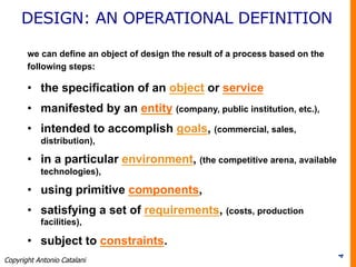 DESIGN: AN OPERATIONAL DEFINITION
we can define an object of design the result of a process based on the
following steps:
•  the specification of an object or service
•  manifested by an entity (company, public institution, etc.),
•  intended to accomplish goals, (commercial, sales,
distribution),
•  in a particular environment, (the competitive arena, available
technologies),
•  using primitive components,
•  satisfying a set of requirements, (costs, production
facilities),
•  subject to constraints.
4
Copyright Antonio Catalani
 