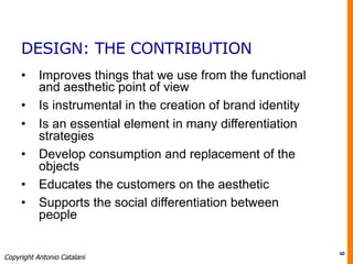 DESIGN: THE CONTRIBUTION
•  Improves things that we use from the functional
and aesthetic point of view
•  Is instrumental in the creation of brand identity
•  Is an essential element in many differentiation
strategies
•  Develop consumption and replacement of the
objects
•  Educates the customers on the aesthetic
•  Supports the social differentiation between
people
6
Copyright Antonio Catalani
 