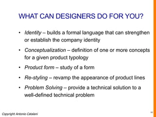 WHAT CAN DESIGNERS DO FOR YOU?
•  Identity – builds a formal language that can strengthen
or establish the company identity
•  Conceptualization – definition of one or more concepts
for a given product typology
•  Product form – study of a form
•  Re-styling – revamp the appearance of product lines
•  Problem Solving – provide a technical solution to a
well-defined technical problem
Copyright Antonio Catalani
8
 