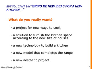 BUT YOU CAN’T SAY “BRING ME NEW IDEAS FOR A NEW
KITCHEN…”
What do you really want?
• a project for new ways to cook
• a solution to furnish the kitchen space
according to the new size of houses
• a new technology to build a kitchen
• a new model that completes the range
• a new aesthetic project
• ….Copyright Antonio Catalani
9
 