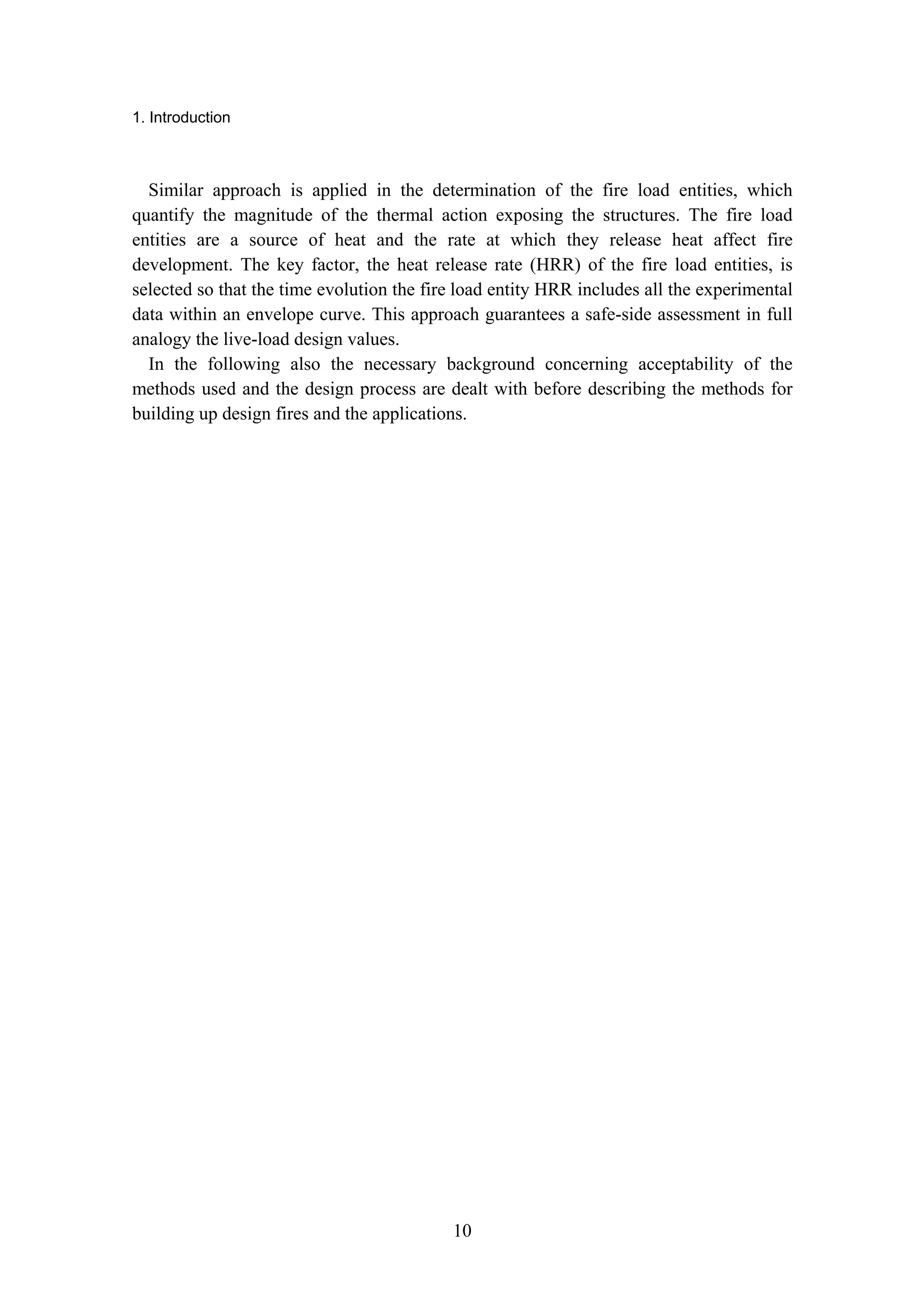 1. Introduction
10
Similar approach is applied in the determination of the fire load entities, which
quantify the magnitude of the thermal action exposing the structures. The fire load
entities are a source of heat and the rate at which they release heat affect fire
development. The key factor, the heat release rate (HRR) of the fire load entities, is
selected so that the time evolution the fire load entity HRR includes all the experimental
data within an envelope curve. This approach guarantees a safe-side assessment in full
analogy the live-load design values.
In the following also the necessary background concerning acceptability of the
methods used and the design process are dealt with before describing the methods for
building up design fires and the applications.
 