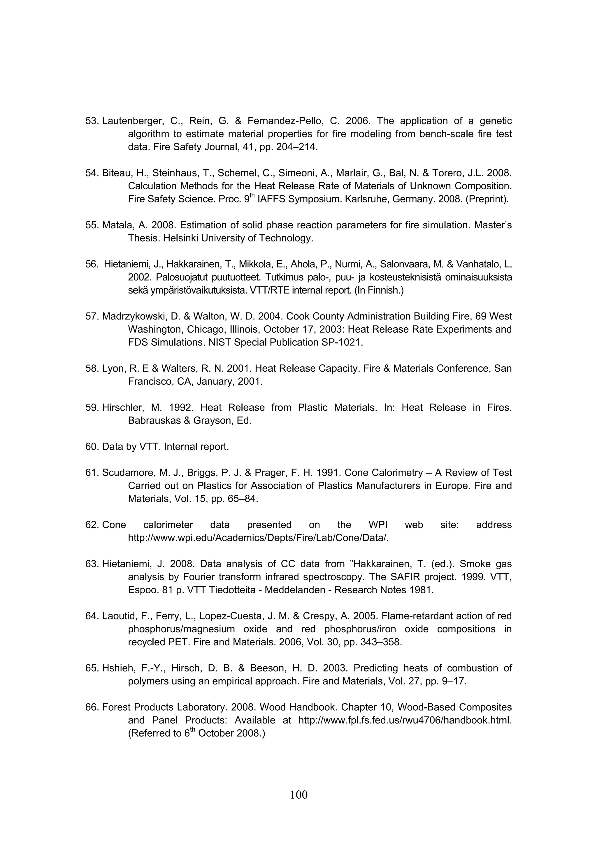 100
53. Lautenberger, C., Rein, G.  Fernandez-Pello, C. 2006. The application of a genetic
algorithm to estimate material properties for fire modeling from bench-scale fire test
data. Fire Safety Journal, 41, pp. 204–214.
54. Biteau, H., Steinhaus, T., Schemel, C., Simeoni, A., Marlair, G., Bal, N.  Torero, J.L. 2008.
Calculation Methods for the Heat Release Rate of Materials of Unknown Composition.
Fire Safety Science. Proc. 9th
IAFFS Symposium. Karlsruhe, Germany. 2008. (Preprint).
55. Matala, A. 2008. Estimation of solid phase reaction parameters for fire simulation. Master’s
Thesis. Helsinki University of Technology.
56. Hietaniemi, J., Hakkarainen, T., Mikkola, E., Ahola, P., Nurmi, A., Salonvaara, M.  Vanhatalo, L.
2002. Palosuojatut puutuotteet. Tutkimus palo-, puu- ja kosteusteknisistä ominaisuuksista
sekä ympäristövaikutuksista. VTT/RTE internal report. (In Finnish.)
57. Madrzykowski, D.  Walton, W. D. 2004. Cook County Administration Building Fire, 69 West
Washington, Chicago, Illinois, October 17, 2003: Heat Release Rate Experiments and
FDS Simulations. NIST Special Publication SP-1021.
58. Lyon, R. E  Walters, R. N. 2001. Heat Release Capacity. Fire  Materials Conference, San
Francisco, CA, January, 2001.
59. Hirschler, M. 1992. Heat Release from Plastic Materials. In: Heat Release in Fires.
Babrauskas  Grayson, Ed.
60. Data by VTT. Internal report.
61. Scudamore, M. J., Briggs, P. J.  Prager, F. H. 1991. Cone Calorimetry – A Review of Test
Carried out on Plastics for Association of Plastics Manufacturers in Europe. Fire and
Materials, Vol. 15, pp. 65–84.
62. Cone calorimeter data presented on the WPI web site: address
http://www.wpi.edu/Academics/Depts/Fire/Lab/Cone/Data/.
63. Hietaniemi, J. 2008. Data analysis of CC data from ”Hakkarainen, T. (ed.). Smoke gas
analysis by Fourier transform infrared spectroscopy. The SAFIR project. 1999. VTT,
Espoo. 81 p. VTT Tiedotteita - Meddelanden - Research Notes 1981.
64. Laoutid, F., Ferry, L., Lopez-Cuesta, J. M.  Crespy, A. 2005. Flame-retardant action of red
phosphorus/magnesium oxide and red phosphorus/iron oxide compositions in
recycled PET. Fire and Materials. 2006, Vol. 30, pp. 343–358.
65. Hshieh, F.-Y., Hirsch, D. B.  Beeson, H. D. 2003. Predicting heats of combustion of
polymers using an empirical approach. Fire and Materials, Vol. 27, pp. 9–17.
66. Forest Products Laboratory. 2008. Wood Handbook. Chapter 10, Wood-Based Composites
and Panel Products: Available at http://www.fpl.fs.fed.us/rwu4706/handbook.html.
(Referred to 6th
October 2008.)
 