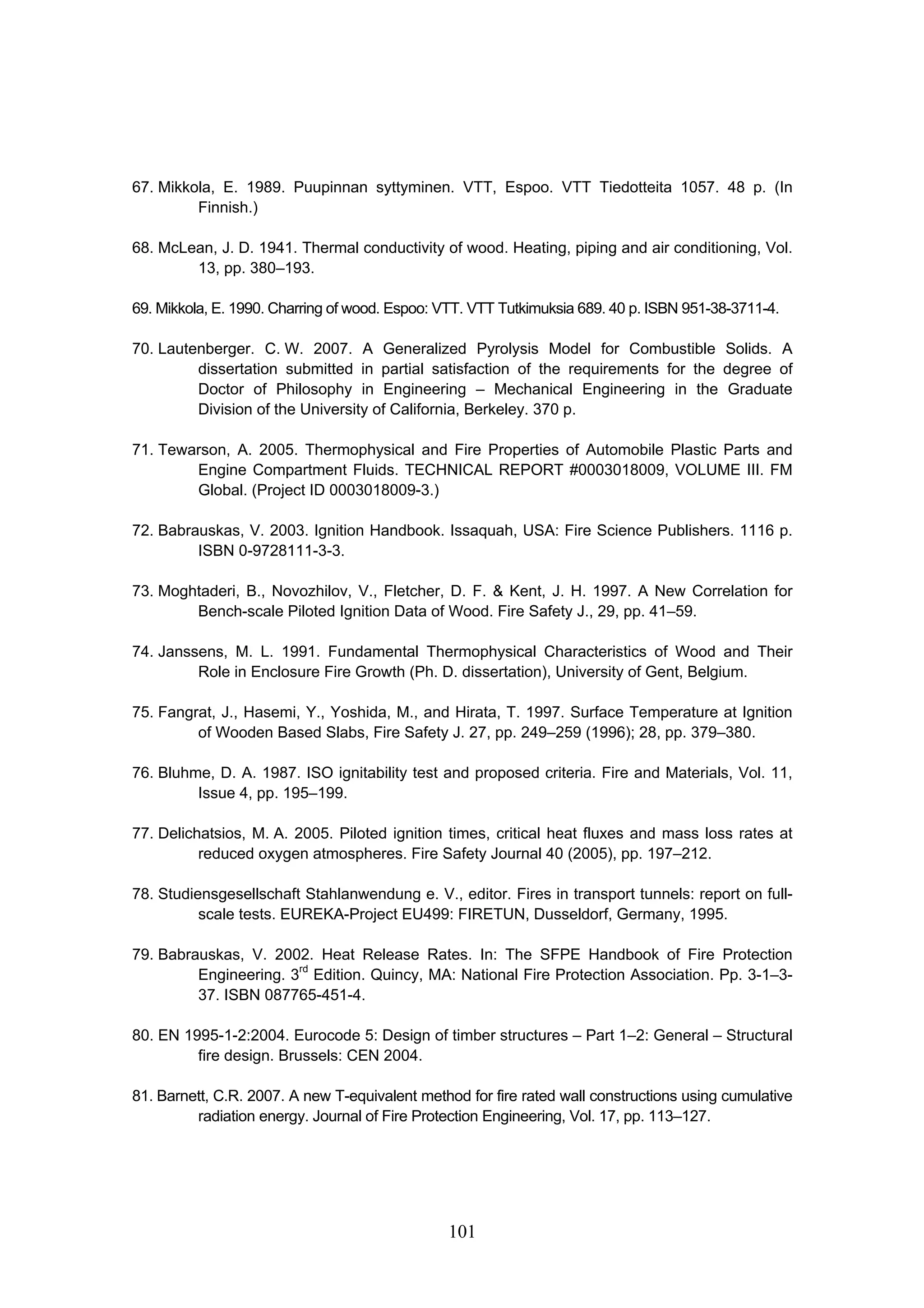 101
67. Mikkola, E. 1989. Puupinnan syttyminen. VTT, Espoo. VTT Tiedotteita 1057. 48 p. (In
Finnish.)
68. McLean, J. D. 1941. Thermal conductivity of wood. Heating, piping and air conditioning, Vol.
13, pp. 380–193.
69. Mikkola, E. 1990. Charring of wood. Espoo: VTT. VTT Tutkimuksia 689. 40 p. ISBN 951-38-3711-4.
70. Lautenberger. C. W. 2007. A Generalized Pyrolysis Model for Combustible Solids. A
dissertation submitted in partial satisfaction of the requirements for the degree of
Doctor of Philosophy in Engineering – Mechanical Engineering in the Graduate
Division of the University of California, Berkeley. 370 p.
71. Tewarson, A. 2005. Thermophysical and Fire Properties of Automobile Plastic Parts and
Engine Compartment Fluids. TECHNICAL REPORT #0003018009, VOLUME III. FM
Global. (Project ID 0003018009-3.)
72. Babrauskas, V. 2003. Ignition Handbook. Issaquah, USA: Fire Science Publishers. 1116 p.
ISBN 0-9728111-3-3.
73. Moghtaderi, B., Novozhilov, V., Fletcher, D. F.  Kent, J. H. 1997. A New Correlation for
Bench-scale Piloted Ignition Data of Wood. Fire Safety J., 29, pp. 41–59.
74. Janssens, M. L. 1991. Fundamental Thermophysical Characteristics of Wood and Their
Role in Enclosure Fire Growth (Ph. D. dissertation), University of Gent, Belgium.
75. Fangrat, J., Hasemi, Y., Yoshida, M., and Hirata, T. 1997. Surface Temperature at Ignition
of Wooden Based Slabs, Fire Safety J. 27, pp. 249–259 (1996); 28, pp. 379–380.
76. Bluhme, D. A. 1987. ISO ignitability test and proposed criteria. Fire and Materials, Vol. 11,
Issue 4, pp. 195–199.
77. Delichatsios, M. A. 2005. Piloted ignition times, critical heat fluxes and mass loss rates at
reduced oxygen atmospheres. Fire Safety Journal 40 (2005), pp. 197–212.
78. Studiensgesellschaft Stahlanwendung e. V., editor. Fires in transport tunnels: report on full-
scale tests. EUREKA-Project EU499: FIRETUN, Dusseldorf, Germany, 1995.
79. Babrauskas, V. 2002. Heat Release Rates. In: The SFPE Handbook of Fire Protection
Engineering. 3rd
Edition. Quincy, MA: National Fire Protection Association. Pp. 3-1–3-
37. ISBN 087765-451-4.
80. EN 1995-1-2:2004. Eurocode 5: Design of timber structures – Part 1–2: General – Structural
fire design. Brussels: CEN 2004.
81. Barnett, C.R. 2007. A new T-equivalent method for fire rated wall constructions using cumulative
radiation energy. Journal of Fire Protection Engineering, Vol. 17, pp. 113–127.
 