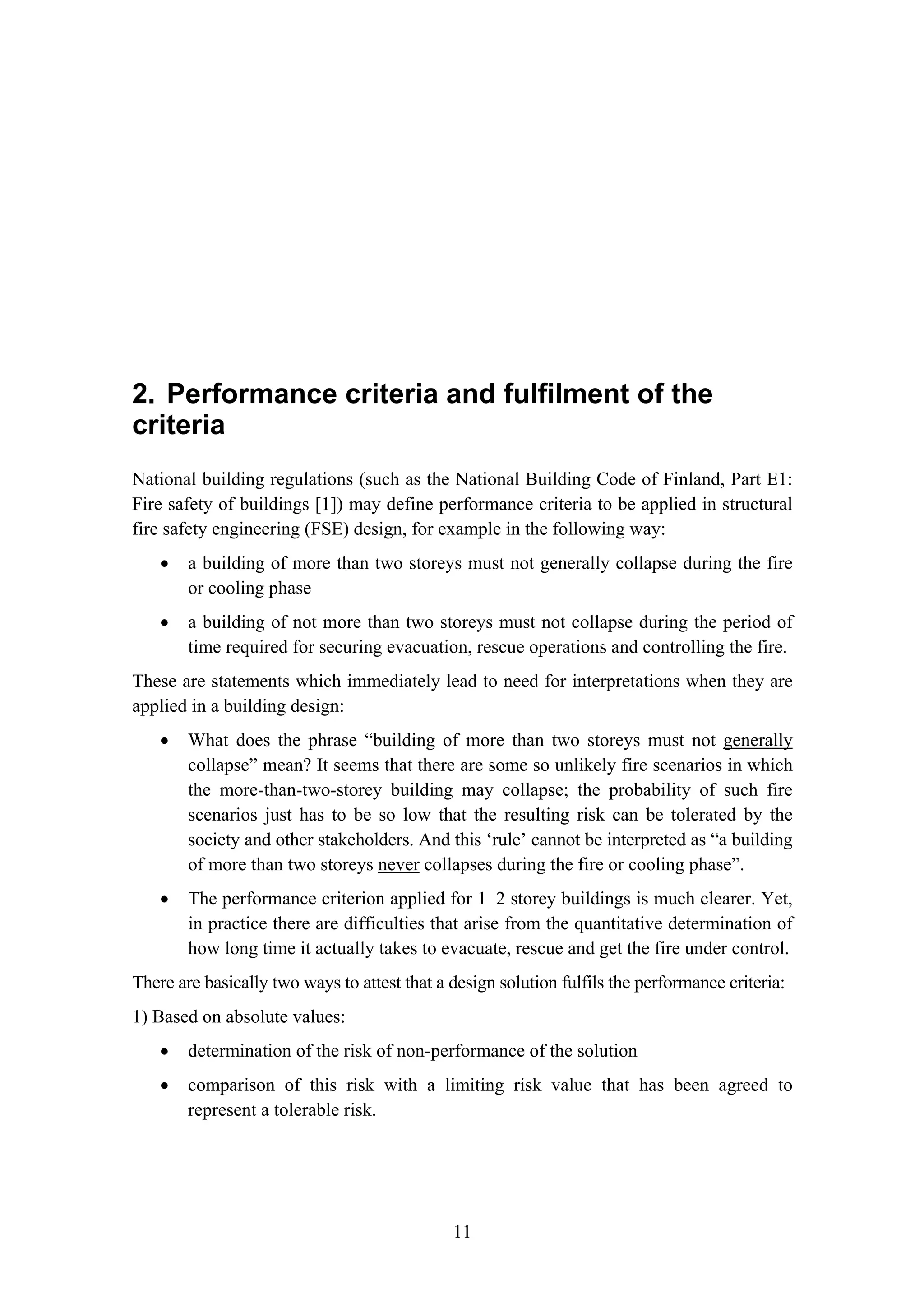 2. Performance criteria and fulfilment of the criteria
11
2. Performance criteria and fulfilment of the
criteria
National building regulations (such as the National Building Code of Finland, Part E1:
Fire safety of buildings [1]) may define performance criteria to be applied in structural
fire safety engineering (FSE) design, for example in the following way:
• a building of more than two storeys must not generally collapse during the fire
or cooling phase
• a building of not more than two storeys must not collapse during the period of
time required for securing evacuation, rescue operations and controlling the fire.
These are statements which immediately lead to need for interpretations when they are
applied in a building design:
• What does the phrase “building of more than two storeys must not generally
collapse” mean? It seems that there are some so unlikely fire scenarios in which
the more-than-two-storey building may collapse; the probability of such fire
scenarios just has to be so low that the resulting risk can be tolerated by the
society and other stakeholders. And this ‘rule’ cannot be interpreted as “a building
of more than two storeys never collapses during the fire or cooling phase”.
• The performance criterion applied for 1–2 storey buildings is much clearer. Yet,
in practice there are difficulties that arise from the quantitative determination of
how long time it actually takes to evacuate, rescue and get the fire under control.
There are basically two ways to attest that a design solution fulfils the performance criteria:
1) Based on absolute values:
• determination of the risk of non-performance of the solution
• comparison of this risk with a limiting risk value that has been agreed to
represent a tolerable risk.
 