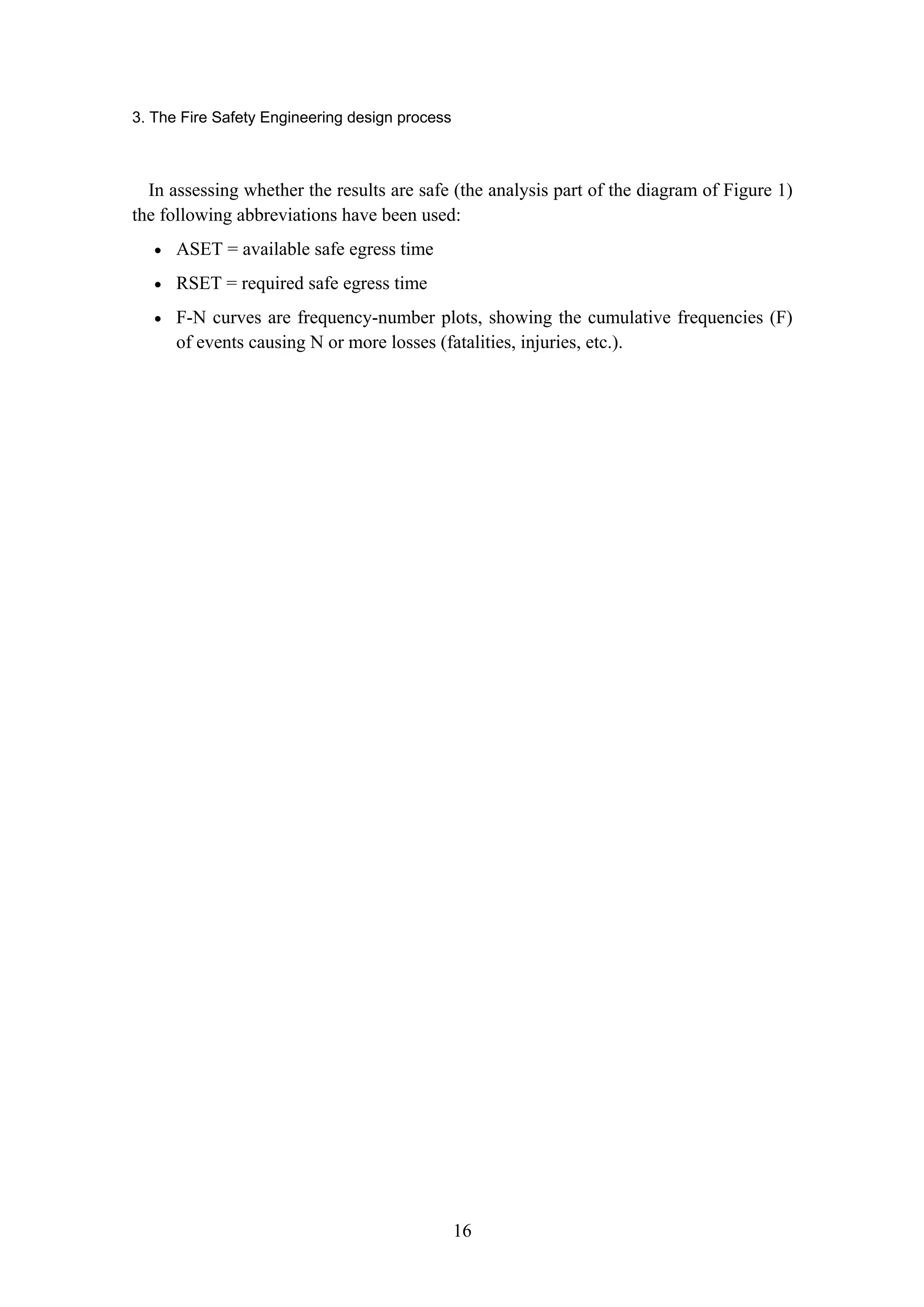 3. The Fire Safety Engineering design process
16
In assessing whether the results are safe (the analysis part of the diagram of Figure 1)
the following abbreviations have been used:
• ASET = available safe egress time
• RSET = required safe egress time
• F-N curves are frequency-number plots, showing the cumulative frequencies (F)
of events causing N or more losses (fatalities, injuries, etc.).
 