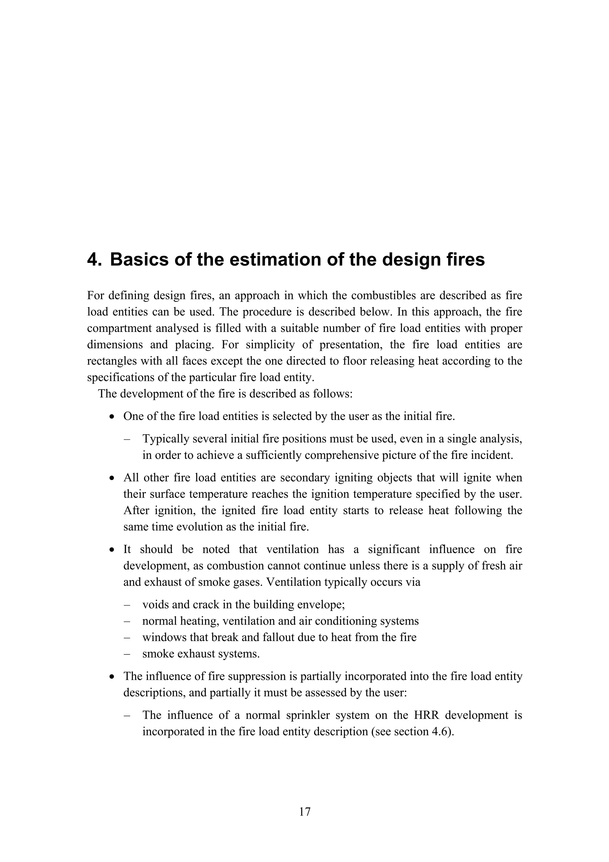 4. Basics of the estimation of the design fires
17
4. Basics of the estimation of the design fires
For defining design fires, an approach in which the combustibles are described as fire
load entities can be used. The procedure is described below. In this approach, the fire
compartment analysed is filled with a suitable number of fire load entities with proper
dimensions and placing. For simplicity of presentation, the fire load entities are
rectangles with all faces except the one directed to floor releasing heat according to the
specifications of the particular fire load entity.
The development of the fire is described as follows:
• One of the fire load entities is selected by the user as the initial fire.
– Typically several initial fire positions must be used, even in a single analysis,
in order to achieve a sufficiently comprehensive picture of the fire incident.
• All other fire load entities are secondary igniting objects that will ignite when
their surface temperature reaches the ignition temperature specified by the user.
After ignition, the ignited fire load entity starts to release heat following the
same time evolution as the initial fire.
• It should be noted that ventilation has a significant influence on fire
development, as combustion cannot continue unless there is a supply of fresh air
and exhaust of smoke gases. Ventilation typically occurs via
– voids and crack in the building envelope;
– normal heating, ventilation and air conditioning systems
– windows that break and fallout due to heat from the fire
– smoke exhaust systems.
• The influence of fire suppression is partially incorporated into the fire load entity
descriptions, and partially it must be assessed by the user:
– The influence of a normal sprinkler system on the HRR development is
incorporated in the fire load entity description (see section 4.6).
 