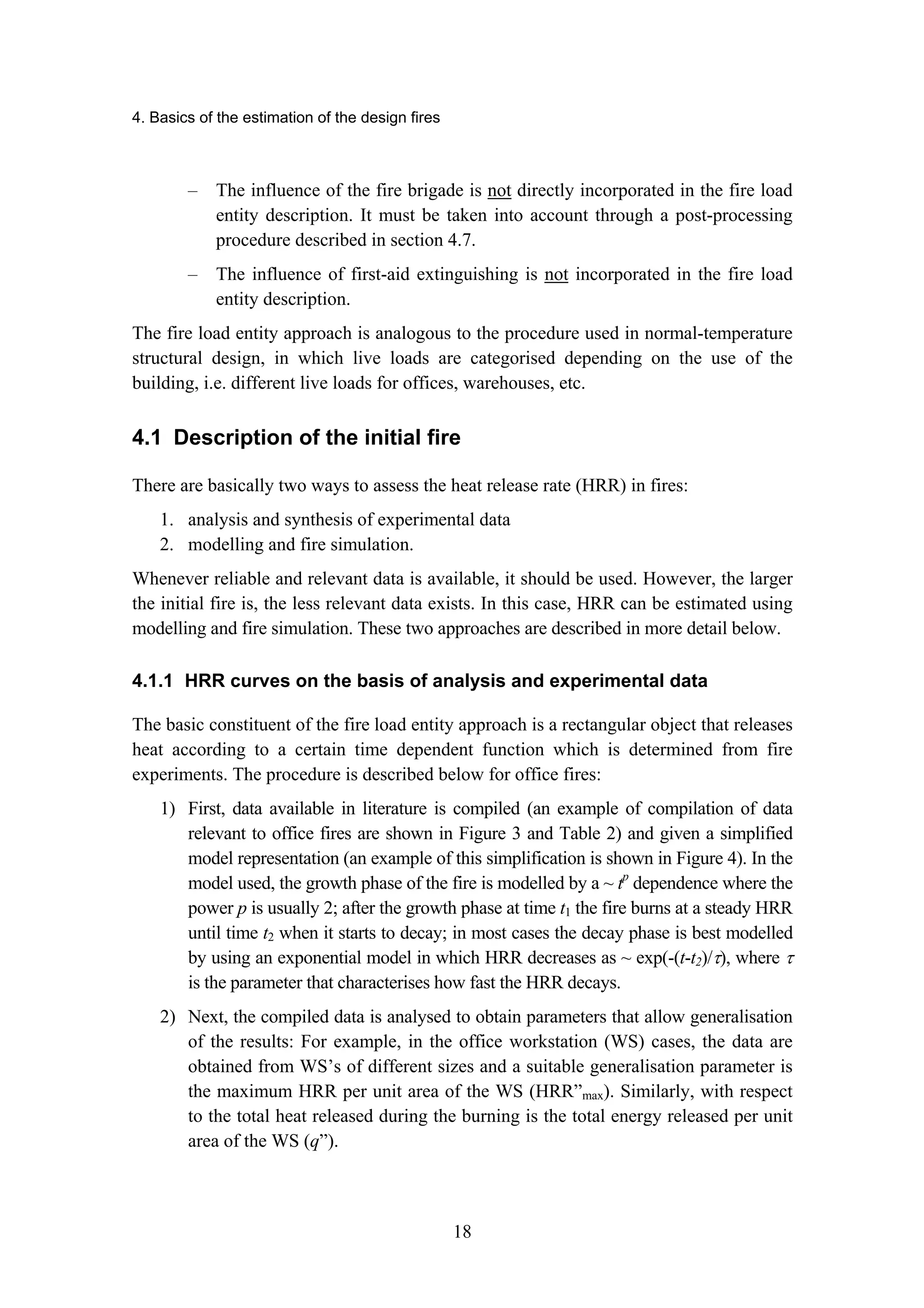 4. Basics of the estimation of the design fires
18
– The influence of the fire brigade is not directly incorporated in the fire load
entity description. It must be taken into account through a post-processing
procedure described in section 4.7.
– The influence of first-aid extinguishing is not incorporated in the fire load
entity description.
The fire load entity approach is analogous to the procedure used in normal-temperature
structural design, in which live loads are categorised depending on the use of the
building, i.e. different live loads for offices, warehouses, etc.
4.1 Description of the initial fire
There are basically two ways to assess the heat release rate (HRR) in fires:
1. analysis and synthesis of experimental data
2. modelling and fire simulation.
Whenever reliable and relevant data is available, it should be used. However, the larger
the initial fire is, the less relevant data exists. In this case, HRR can be estimated using
modelling and fire simulation. These two approaches are described in more detail below.
4.1.1 HRR curves on the basis of analysis and experimental data
The basic constituent of the fire load entity approach is a rectangular object that releases
heat according to a certain time dependent function which is determined from fire
experiments. The procedure is described below for office fires:
1) First, data available in literature is compiled (an example of compilation of data
relevant to office fires are shown in Figure 3 and Table 2) and given a simplified
model representation (an example of this simplification is shown in Figure 4). In the
model used, the growth phase of the fire is modelled by a ~ tp
dependence where the
power p is usually 2; after the growth phase at time t1 the fire burns at a steady HRR
until time t2 when it starts to decay; in most cases the decay phase is best modelled
by using an exponential model in which HRR decreases as ~ exp(-(t-t2)/τ), where τ
is the parameter that characterises how fast the HRR decays.
2) Next, the compiled data is analysed to obtain parameters that allow generalisation
of the results: For example, in the office workstation (WS) cases, the data are
obtained from WS’s of different sizes and a suitable generalisation parameter is
the maximum HRR per unit area of the WS (HRR”max). Similarly, with respect
to the total heat released during the burning is the total energy released per unit
area of the WS (q”).
 