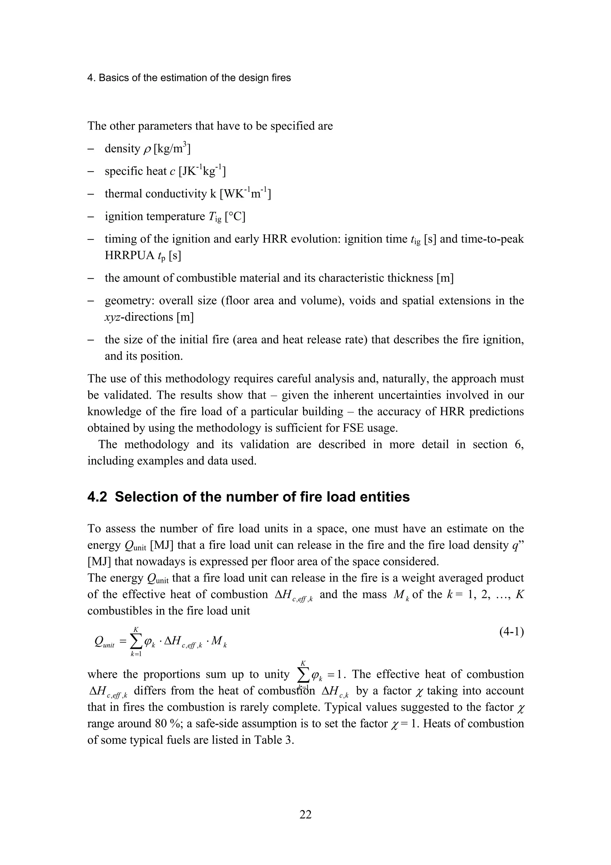 4. Basics of the estimation of the design fires
22
The other parameters that have to be specified are
− density ρ [kg/m3
]
− specific heat c [JK-1
kg-1
]
− thermal conductivity k [WK-1
m-1
]
− ignition temperature Tig [°C]
− timing of the ignition and early HRR evolution: ignition time tig [s] and time-to-peak
HRRPUA tp [s]
− the amount of combustible material and its characteristic thickness [m]
− geometry: overall size (floor area and volume), voids and spatial extensions in the
xyz-directions [m]
− the size of the initial fire (area and heat release rate) that describes the fire ignition,
and its position.
The use of this methodology requires careful analysis and, naturally, the approach must
be validated. The results show that – given the inherent uncertainties involved in our
knowledge of the fire load of a particular building – the accuracy of HRR predictions
obtained by using the methodology is sufficient for FSE usage.
The methodology and its validation are described in more detail in section 6,
including examples and data used.
4.2 Selection of the number of fire load entities
To assess the number of fire load units in a space, one must have an estimate on the
energy Qunit [MJ] that a fire load unit can release in the fire and the fire load density q”
[MJ] that nowadays is expressed per floor area of the space considered.
The energy Qunit that a fire load unit can release in the fire is a weight averaged product
of the effective heat of combustion k
eff
c
H ,
,
∆ and the mass k
M of the k = 1, 2, …, K
combustibles in the fire load unit
∑
=
⋅
∆
⋅
=
K
k
k
k
eff
c
k
unit M
H
Q
1
,
,
ϕ
(4-1)
where the proportions sum up to unity 1
1
=
∑
=
K
k
k
ϕ . The effective heat of combustion
k
eff
c
H ,
,
∆ differs from the heat of combustion k
c
H ,
∆ by a factor χ taking into account
that in fires the combustion is rarely complete. Typical values suggested to the factor χ
range around 80 %; a safe-side assumption is to set the factor χ = 1. Heats of combustion
of some typical fuels are listed in Table 3.
 