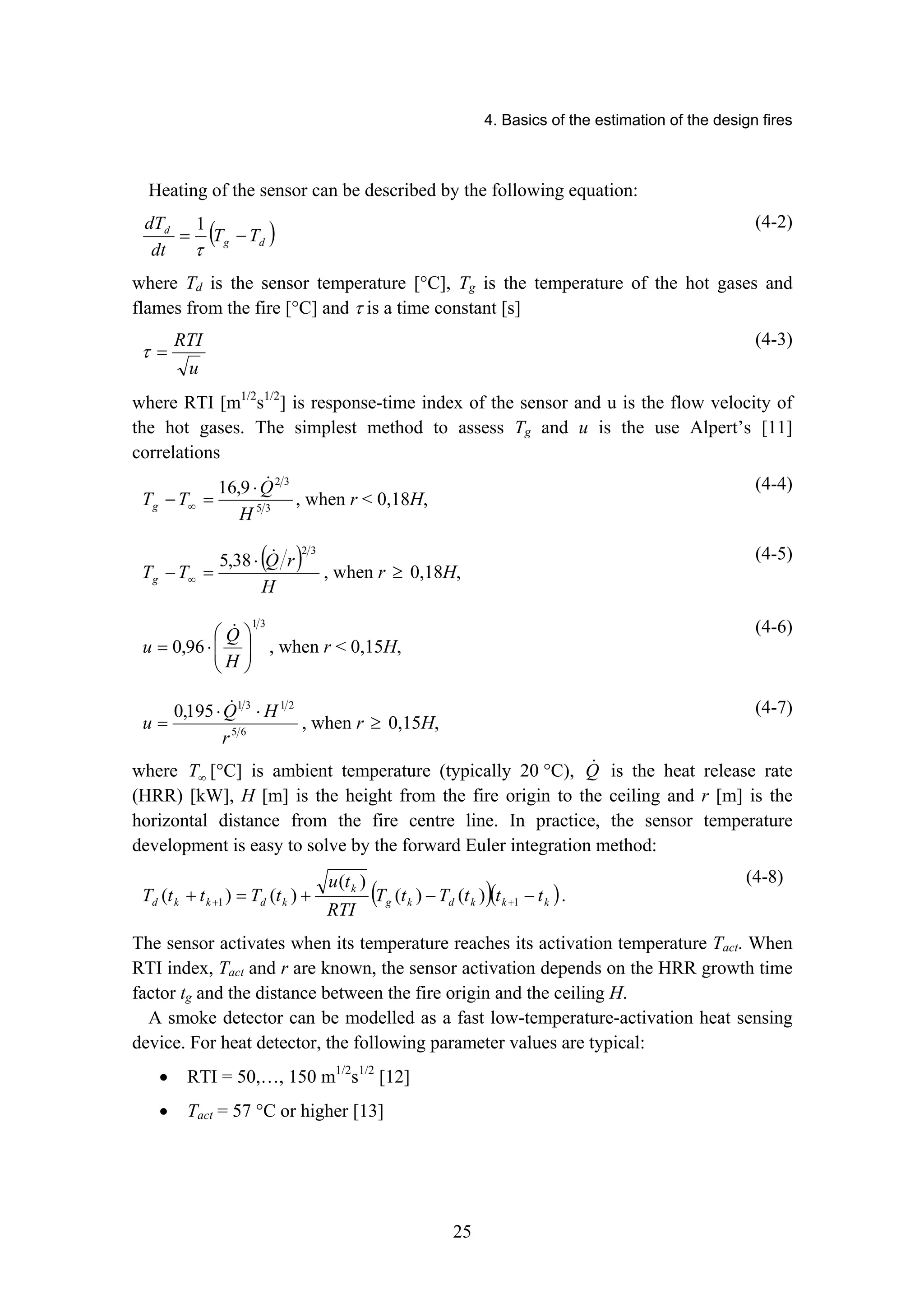 4. Basics of the estimation of the design fires
25
Heating of the sensor can be described by the following equation:
( )
d
g
d
T
T
dt
dT
−
=
τ
1 (4-2)
where Td is the sensor temperature [°C], Tg is the temperature of the hot gases and
flames from the fire [°C] and τ is a time constant [s]
u
RTI
=
τ
(4-3)
where RTI [m1/2
s1/2
] is response-time index of the sensor and u is the flow velocity of
the hot gases. The simplest method to assess Tg and u is the use Alpert’s [11]
correlations
3
5
3
2
9
,
16
H
Q
T
Tg
!
⋅
=
− ∞ , when r  0,18H,
(4-4)
( )
H
r
Q
T
Tg
3
2
38
,
5 !
⋅
=
− ∞ , when r ≥ 0,18H,
(4-5)
3
1
96
,
0 ⎟
⎟
⎠
⎞
⎜
⎜
⎝
⎛
⋅
=
H
Q
u
!
, when r  0,15H,
(4-6)
6
5
2
1
3
1
195
,
0
r
H
Q
u
⋅
⋅
=
!
, when r ≥ 0,15H,
(4-7)
where ∞
T [°C] is ambient temperature (typically 20 °C), Q
! is the heat release rate
(HRR) [kW], H [m] is the height from the fire origin to the ceiling and r [m] is the
horizontal distance from the fire centre line. In practice, the sensor temperature
development is easy to solve by the forward Euler integration method:
( )( )
k
k
k
d
k
g
k
k
d
k
k
d t
t
t
T
t
T
RTI
t
u
t
T
t
t
T −
−
+
=
+ +
+ 1
1 )
(
)
(
)
(
)
(
)
( .
(4-8)
The sensor activates when its temperature reaches its activation temperature Tact. When
RTI index, Tact and r are known, the sensor activation depends on the HRR growth time
factor tg and the distance between the fire origin and the ceiling H.
A smoke detector can be modelled as a fast low-temperature-activation heat sensing
device. For heat detector, the following parameter values are typical:
• RTI = 50,…, 150 m1/2
s1/2
[12]
• Tact = 57 °C or higher [13]
 
