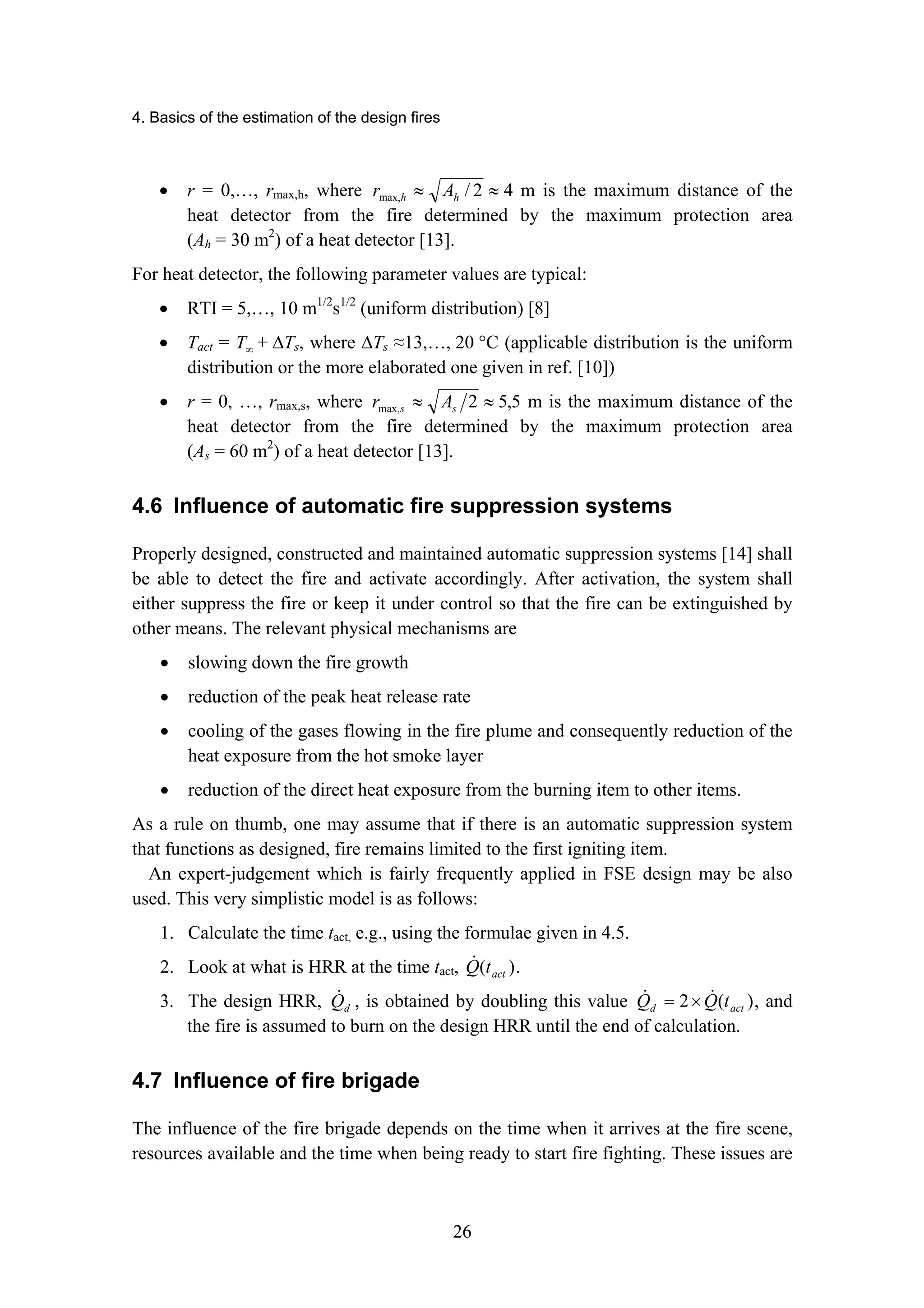 4. Basics of the estimation of the design fires
26
• r = 0,…, rmax,h, where 4
2
/
max, ≈
≈ h
h A
r m is the maximum distance of the
heat detector from the fire determined by the maximum protection area
(Ah = 30 m2
) of a heat detector [13].
For heat detector, the following parameter values are typical:
• RTI = 5,…, 10 m1/2
s1/2
(uniform distribution) [8]
• Tact = ∞
T + ∆Ts, where ∆Ts ≈13,…, 20 °C (applicable distribution is the uniform
distribution or the more elaborated one given in ref. [10])
• r = 0, …, rmax,s, where 5
,
5
2
max, ≈
≈ s
s A
r m is the maximum distance of the
heat detector from the fire determined by the maximum protection area
(As = 60 m2
) of a heat detector [13].
4.6 Influence of automatic fire suppression systems
Properly designed, constructed and maintained automatic suppression systems [14] shall
be able to detect the fire and activate accordingly. After activation, the system shall
either suppress the fire or keep it under control so that the fire can be extinguished by
other means. The relevant physical mechanisms are
• slowing down the fire growth
• reduction of the peak heat release rate
• cooling of the gases flowing in the fire plume and consequently reduction of the
heat exposure from the hot smoke layer
• reduction of the direct heat exposure from the burning item to other items.
As a rule on thumb, one may assume that if there is an automatic suppression system
that functions as designed, fire remains limited to the first igniting item.
An expert-judgement which is fairly frequently applied in FSE design may be also
used. This very simplistic model is as follows:
1. Calculate the time tact, e.g., using the formulae given in 4.5.
2. Look at what is HRR at the time tact, )
( act
t
Q
! .
3. The design HRR, d
Q
! , is obtained by doubling this value )
(
2 act
d t
Q
Q !
! ×
= , and
the fire is assumed to burn on the design HRR until the end of calculation.
4.7 Influence of fire brigade
The influence of the fire brigade depends on the time when it arrives at the fire scene,
resources available and the time when being ready to start fire fighting. These issues are
 