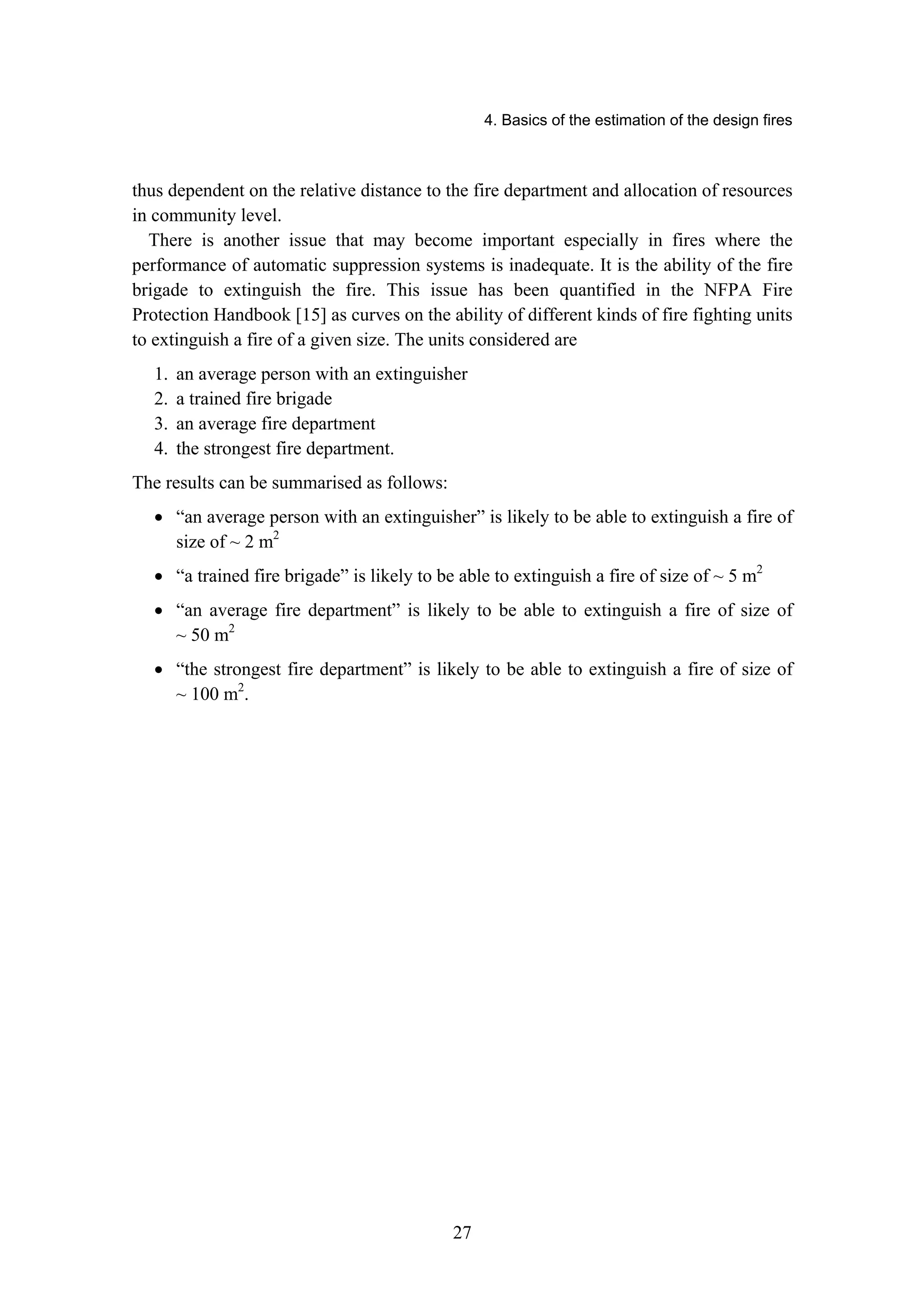 4. Basics of the estimation of the design fires
27
thus dependent on the relative distance to the fire department and allocation of resources
in community level.
There is another issue that may become important especially in fires where the
performance of automatic suppression systems is inadequate. It is the ability of the fire
brigade to extinguish the fire. This issue has been quantified in the NFPA Fire
Protection Handbook [15] as curves on the ability of different kinds of fire fighting units
to extinguish a fire of a given size. The units considered are
1. an average person with an extinguisher
2. a trained fire brigade
3. an average fire department
4. the strongest fire department.
The results can be summarised as follows:
• “an average person with an extinguisher” is likely to be able to extinguish a fire of
size of ~ 2 m2
• “a trained fire brigade” is likely to be able to extinguish a fire of size of ~ 5 m2
• “an average fire department” is likely to be able to extinguish a fire of size of
~ 50 m2
• “the strongest fire department” is likely to be able to extinguish a fire of size of
~ 100 m2
.
 