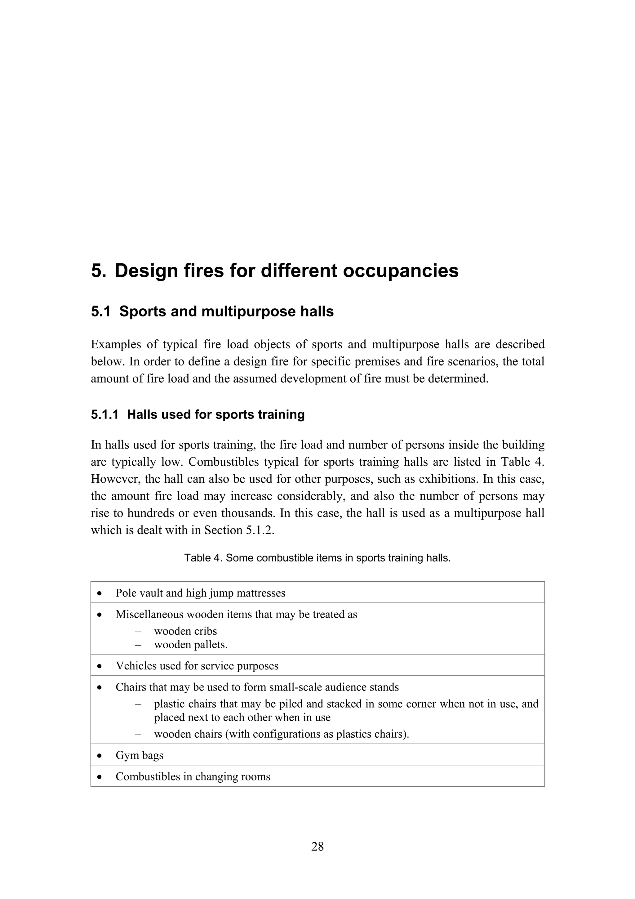 5. Design fires for different occupancies
28
5. Design fires for different occupancies
5.1 Sports and multipurpose halls
Examples of typical fire load objects of sports and multipurpose halls are described
below. In order to define a design fire for specific premises and fire scenarios, the total
amount of fire load and the assumed development of fire must be determined.
5.1.1 Halls used for sports training
In halls used for sports training, the fire load and number of persons inside the building
are typically low. Combustibles typical for sports training halls are listed in Table 4.
However, the hall can also be used for other purposes, such as exhibitions. In this case,
the amount fire load may increase considerably, and also the number of persons may
rise to hundreds or even thousands. In this case, the hall is used as a multipurpose hall
which is dealt with in Section 5.1.2.
Table 4. Some combustible items in sports training halls.
• Pole vault and high jump mattresses
• Miscellaneous wooden items that may be treated as
– wooden cribs
– wooden pallets.
• Vehicles used for service purposes
• Chairs that may be used to form small-scale audience stands
– plastic chairs that may be piled and stacked in some corner when not in use, and
placed next to each other when in use
– wooden chairs (with configurations as plastics chairs).
• Gym bags
• Combustibles in changing rooms
 