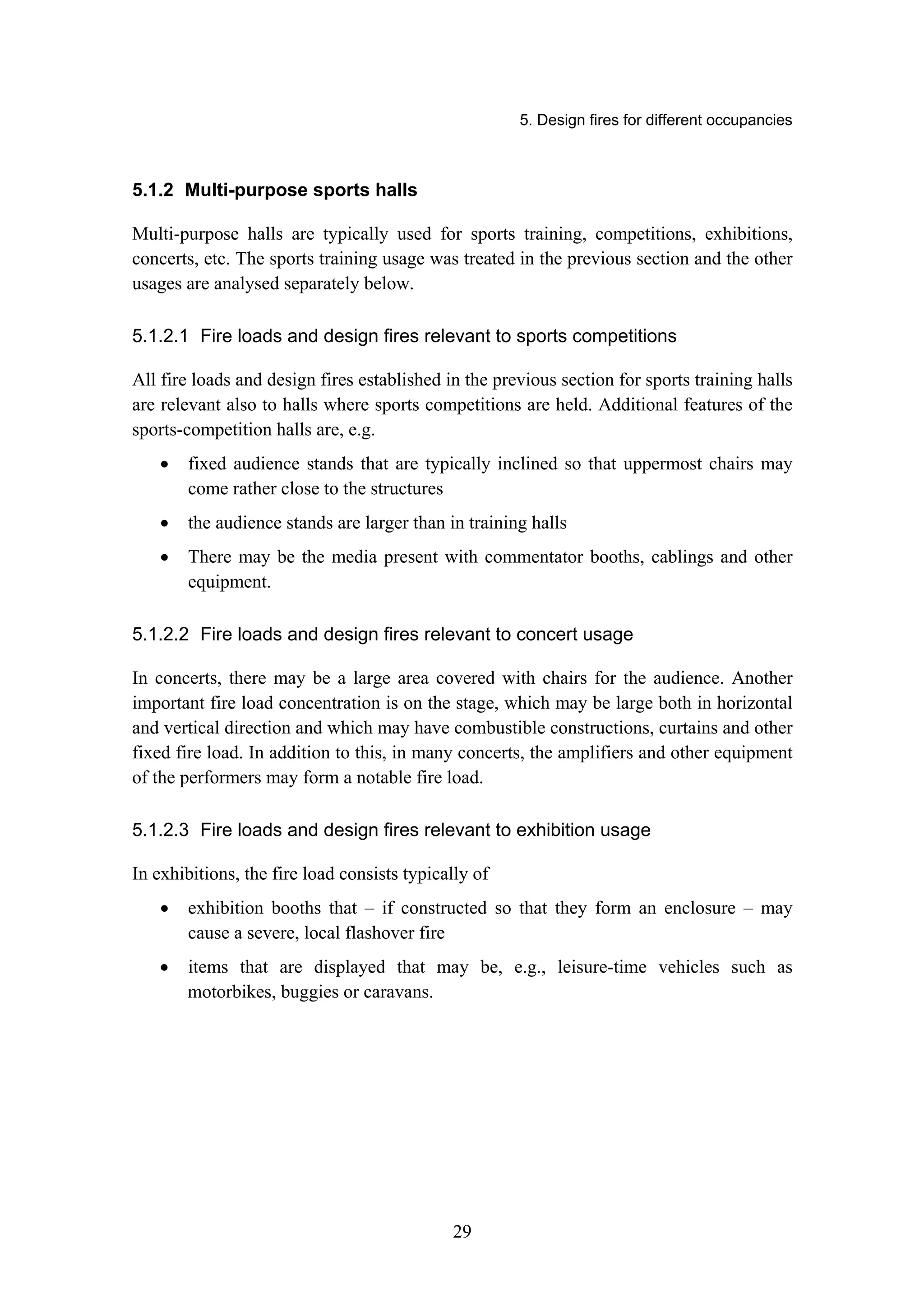 5. Design fires for different occupancies
29
5.1.2 Multi-purpose sports halls
Multi-purpose halls are typically used for sports training, competitions, exhibitions,
concerts, etc. The sports training usage was treated in the previous section and the other
usages are analysed separately below.
5.1.2.1 Fire loads and design fires relevant to sports competitions
All fire loads and design fires established in the previous section for sports training halls
are relevant also to halls where sports competitions are held. Additional features of the
sports-competition halls are, e.g.
• fixed audience stands that are typically inclined so that uppermost chairs may
come rather close to the structures
• the audience stands are larger than in training halls
• There may be the media present with commentator booths, cablings and other
equipment.
5.1.2.2 Fire loads and design fires relevant to concert usage
In concerts, there may be a large area covered with chairs for the audience. Another
important fire load concentration is on the stage, which may be large both in horizontal
and vertical direction and which may have combustible constructions, curtains and other
fixed fire load. In addition to this, in many concerts, the amplifiers and other equipment
of the performers may form a notable fire load.
5.1.2.3 Fire loads and design fires relevant to exhibition usage
In exhibitions, the fire load consists typically of
• exhibition booths that – if constructed so that they form an enclosure – may
cause a severe, local flashover fire
• items that are displayed that may be, e.g., leisure-time vehicles such as
motorbikes, buggies or caravans.
 