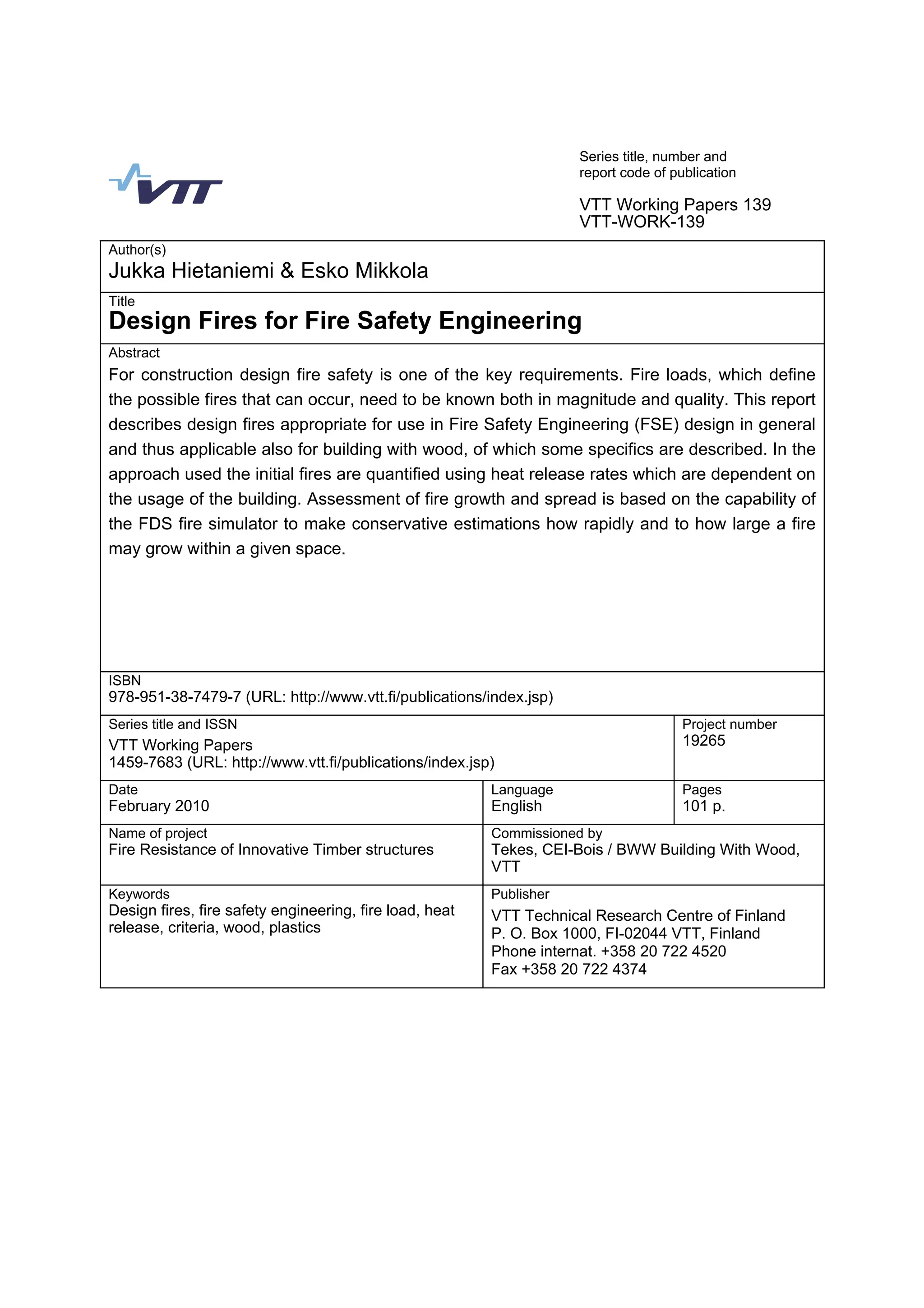 Series title, number and
report code of publication
VTT Working Papers 139
VTT-WORK-139
Author(s)
Jukka Hietaniemi  Esko Mikkola
Title
Design Fires for Fire Safety Engineering
Abstract
For construction design fire safety is one of the key requirements. Fire loads, which define
the possible fires that can occur, need to be known both in magnitude and quality. This report
describes design fires appropriate for use in Fire Safety Engineering (FSE) design in general
and thus applicable also for building with wood, of which some specifics are described. In the
approach used the initial fires are quantified using heat release rates which are dependent on
the usage of the building. Assessment of fire growth and spread is based on the capability of
the FDS fire simulator to make conservative estimations how rapidly and to how large a fire
may grow within a given space.
ISBN
978-951-38-7479-7 (URL: http://www.vtt.fi/publications/index.jsp)
Series title and ISSN Project number
VTT Working Papers
1459-7683 (URL: http://www.vtt.fi/publications/index.jsp)
19265
Date Language Pages
February 2010 English 101 p.
Name of project Commissioned by
Fire Resistance of Innovative Timber structures Tekes, CEI-Bois / BWW Building With Wood,
VTT
Keywords Publisher
Design fires, fire safety engineering, fire load, heat
release, criteria, wood, plastics
VTT Technical Research Centre of Finland
P. O. Box 1000, FI-02044 VTT, Finland
Phone internat. +358 20 722 4520
Fax +358 20 722 4374
 