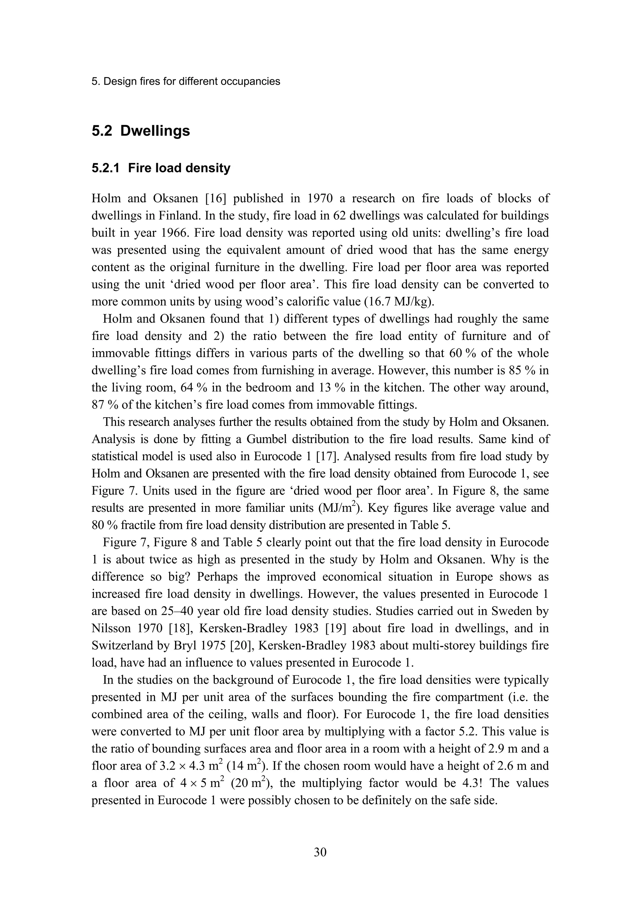 5. Design fires for different occupancies
30
5.2 Dwellings
5.2.1 Fire load density
Holm and Oksanen [16] published in 1970 a research on fire loads of blocks of
dwellings in Finland. In the study, fire load in 62 dwellings was calculated for buildings
built in year 1966. Fire load density was reported using old units: dwelling’s fire load
was presented using the equivalent amount of dried wood that has the same energy
content as the original furniture in the dwelling. Fire load per floor area was reported
using the unit ‘dried wood per floor area’. This fire load density can be converted to
more common units by using wood’s calorific value (16.7 MJ/kg).
Holm and Oksanen found that 1) different types of dwellings had roughly the same
fire load density and 2) the ratio between the fire load entity of furniture and of
immovable fittings differs in various parts of the dwelling so that 60 % of the whole
dwelling’s fire load comes from furnishing in average. However, this number is 85 % in
the living room, 64 % in the bedroom and 13 % in the kitchen. The other way around,
87 % of the kitchen’s fire load comes from immovable fittings.
This research analyses further the results obtained from the study by Holm and Oksanen.
Analysis is done by fitting a Gumbel distribution to the fire load results. Same kind of
statistical model is used also in Eurocode 1 [17]. Analysed results from fire load study by
Holm and Oksanen are presented with the fire load density obtained from Eurocode 1, see
Figure 7. Units used in the figure are ‘dried wood per floor area’. In Figure 8, the same
results are presented in more familiar units (MJ/m2
). Key figures like average value and
80 % fractile from fire load density distribution are presented in Table 5.
Figure 7, Figure 8 and Table 5 clearly point out that the fire load density in Eurocode
1 is about twice as high as presented in the study by Holm and Oksanen. Why is the
difference so big? Perhaps the improved economical situation in Europe shows as
increased fire load density in dwellings. However, the values presented in Eurocode 1
are based on 25–40 year old fire load density studies. Studies carried out in Sweden by
Nilsson 1970 [18], Kersken-Bradley 1983 [19] about fire load in dwellings, and in
Switzerland by Bryl 1975 [20], Kersken-Bradley 1983 about multi-storey buildings fire
load, have had an influence to values presented in Eurocode 1.
In the studies on the background of Eurocode 1, the fire load densities were typically
presented in MJ per unit area of the surfaces bounding the fire compartment (i.e. the
combined area of the ceiling, walls and floor). For Eurocode 1, the fire load densities
were converted to MJ per unit floor area by multiplying with a factor 5.2. This value is
the ratio of bounding surfaces area and floor area in a room with a height of 2.9 m and a
floor area of 3.2 × 4.3 m2
(14 m2
). If the chosen room would have a height of 2.6 m and
a floor area of 4 × 5 m2
(20 m2
), the multiplying factor would be 4.3! The values
presented in Eurocode 1 were possibly chosen to be definitely on the safe side.
 