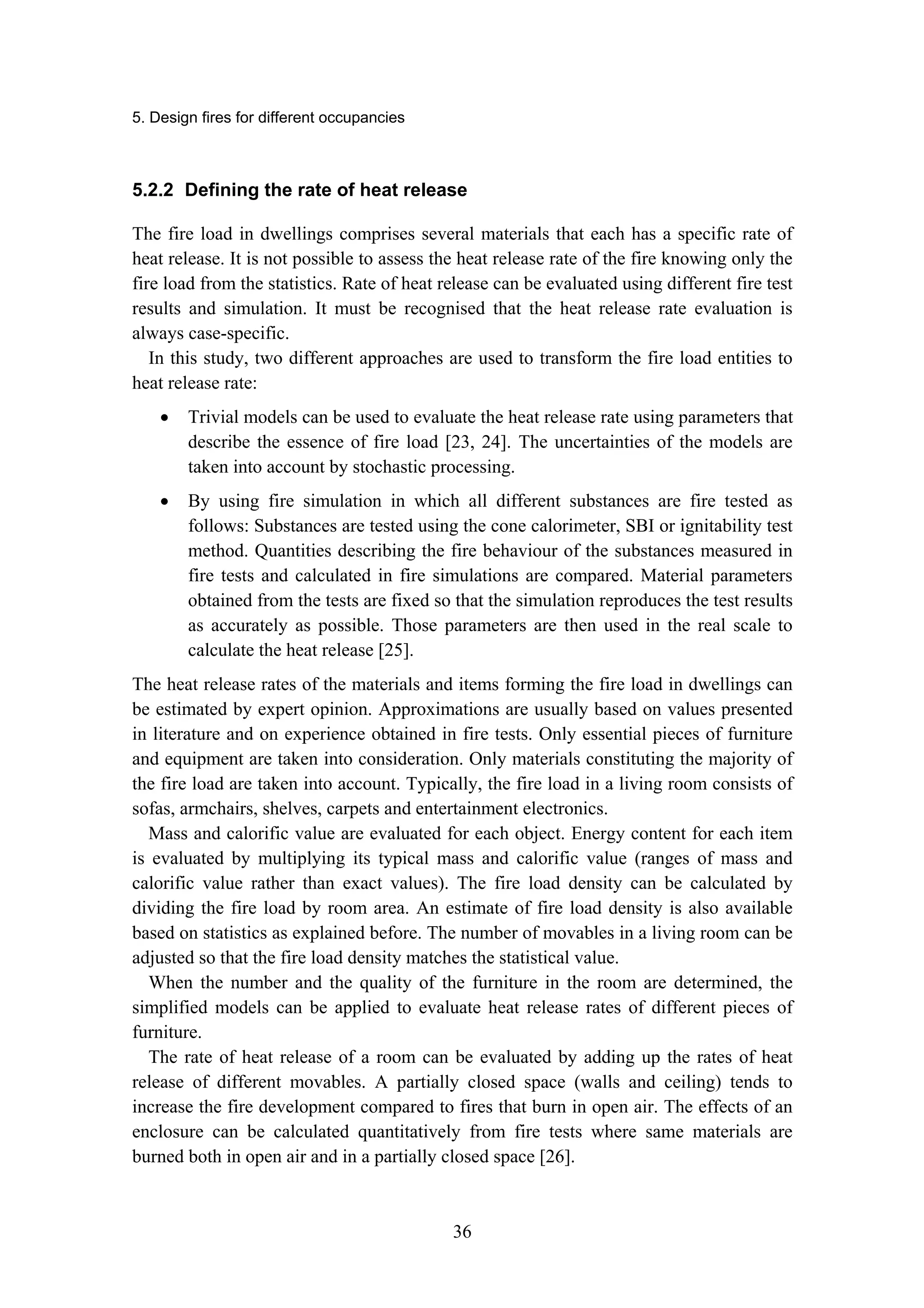 5. Design fires for different occupancies
36
5.2.2 Defining the rate of heat release
The fire load in dwellings comprises several materials that each has a specific rate of
heat release. It is not possible to assess the heat release rate of the fire knowing only the
fire load from the statistics. Rate of heat release can be evaluated using different fire test
results and simulation. It must be recognised that the heat release rate evaluation is
always case-specific.
In this study, two different approaches are used to transform the fire load entities to
heat release rate:
• Trivial models can be used to evaluate the heat release rate using parameters that
describe the essence of fire load [23, 24]. The uncertainties of the models are
taken into account by stochastic processing.
• By using fire simulation in which all different substances are fire tested as
follows: Substances are tested using the cone calorimeter, SBI or ignitability test
method. Quantities describing the fire behaviour of the substances measured in
fire tests and calculated in fire simulations are compared. Material parameters
obtained from the tests are fixed so that the simulation reproduces the test results
as accurately as possible. Those parameters are then used in the real scale to
calculate the heat release [25].
The heat release rates of the materials and items forming the fire load in dwellings can
be estimated by expert opinion. Approximations are usually based on values presented
in literature and on experience obtained in fire tests. Only essential pieces of furniture
and equipment are taken into consideration. Only materials constituting the majority of
the fire load are taken into account. Typically, the fire load in a living room consists of
sofas, armchairs, shelves, carpets and entertainment electronics.
Mass and calorific value are evaluated for each object. Energy content for each item
is evaluated by multiplying its typical mass and calorific value (ranges of mass and
calorific value rather than exact values). The fire load density can be calculated by
dividing the fire load by room area. An estimate of fire load density is also available
based on statistics as explained before. The number of movables in a living room can be
adjusted so that the fire load density matches the statistical value.
When the number and the quality of the furniture in the room are determined, the
simplified models can be applied to evaluate heat release rates of different pieces of
furniture.
The rate of heat release of a room can be evaluated by adding up the rates of heat
release of different movables. A partially closed space (walls and ceiling) tends to
increase the fire development compared to fires that burn in open air. The effects of an
enclosure can be calculated quantitatively from fire tests where same materials are
burned both in open air and in a partially closed space [26].
 