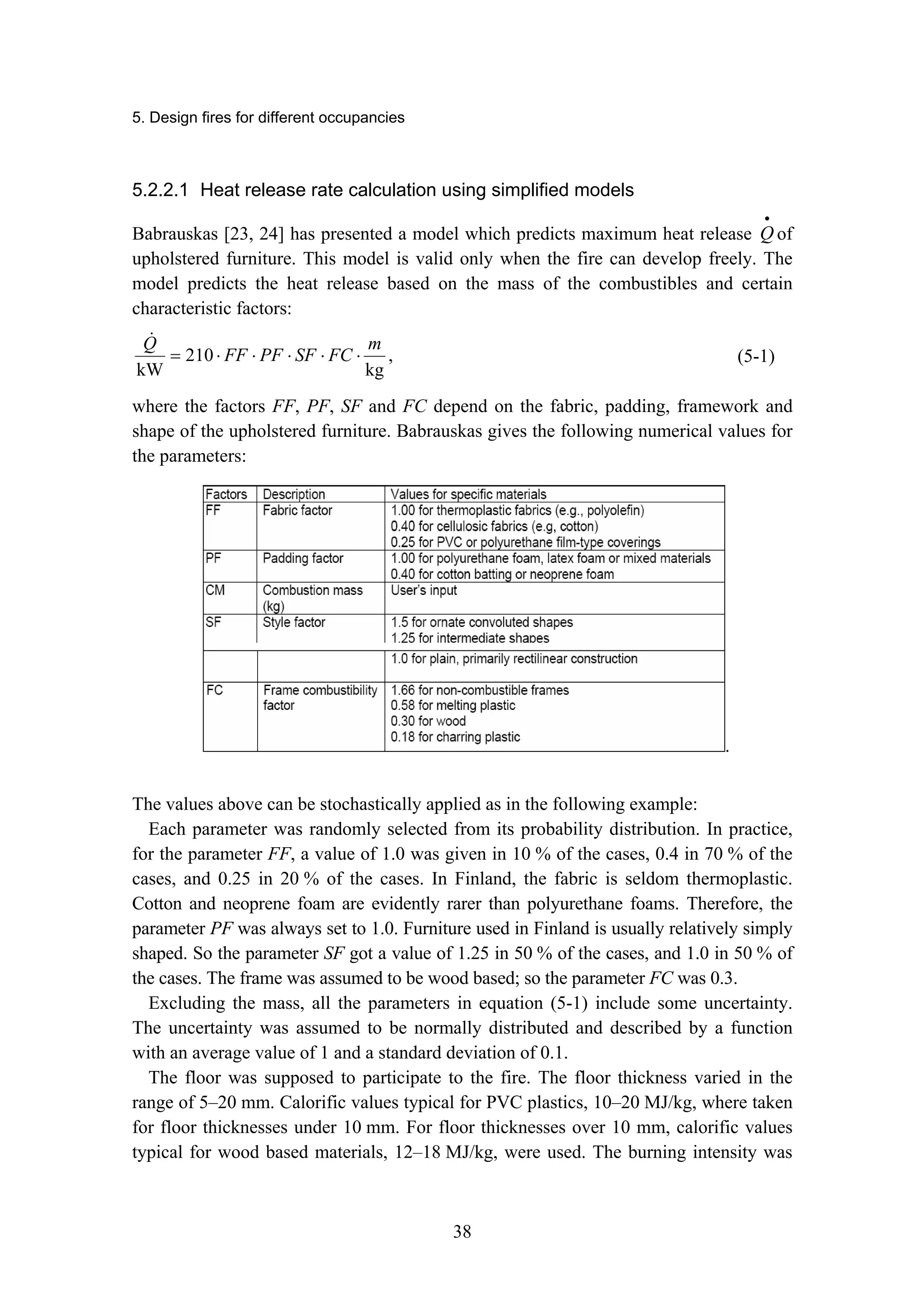 5. Design fires for different occupancies
38
5.2.2.1 Heat release rate calculation using simplified models
Babrauskas [23, 24] has presented a model which predicts maximum heat release
•
Q of
upholstered furniture. This model is valid only when the fire can develop freely. The
model predicts the heat release based on the mass of the combustibles and certain
characteristic factors:
kg
210
kW
m
FC
SF
PF
FF
Q
⋅
⋅
⋅
⋅
⋅
=
!
, (5-1)
where the factors FF, PF, SF and FC depend on the fabric, padding, framework and
shape of the upholstered furniture. Babrauskas gives the following numerical values for
the parameters:
.
The values above can be stochastically applied as in the following example:
Each parameter was randomly selected from its probability distribution. In practice,
for the parameter FF, a value of 1.0 was given in 10 % of the cases, 0.4 in 70 % of the
cases, and 0.25 in 20 % of the cases. In Finland, the fabric is seldom thermoplastic.
Cotton and neoprene foam are evidently rarer than polyurethane foams. Therefore, the
parameter PF was always set to 1.0. Furniture used in Finland is usually relatively simply
shaped. So the parameter SF got a value of 1.25 in 50 % of the cases, and 1.0 in 50 % of
the cases. The frame was assumed to be wood based; so the parameter FC was 0.3.
Excluding the mass, all the parameters in equation (5-1) include some uncertainty.
The uncertainty was assumed to be normally distributed and described by a function
with an average value of 1 and a standard deviation of 0.1.
The floor was supposed to participate to the fire. The floor thickness varied in the
range of 5–20 mm. Calorific values typical for PVC plastics, 10–20 MJ/kg, where taken
for floor thicknesses under 10 mm. For floor thicknesses over 10 mm, calorific values
typical for wood based materials, 12–18 MJ/kg, were used. The burning intensity was
 