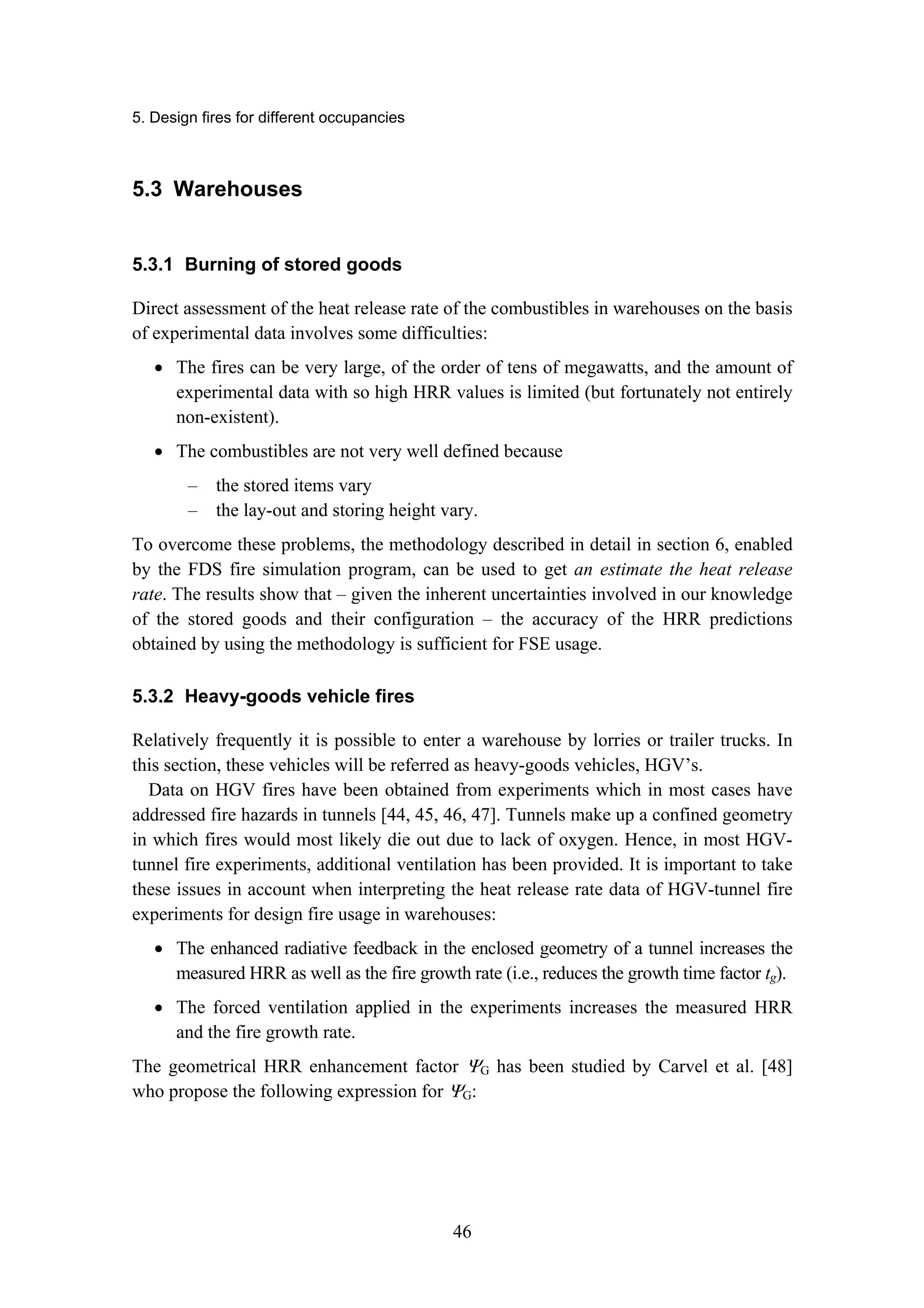 5. Design fires for different occupancies
46
5.3 Warehouses
5.3.1 Burning of stored goods
Direct assessment of the heat release rate of the combustibles in warehouses on the basis
of experimental data involves some difficulties:
• The fires can be very large, of the order of tens of megawatts, and the amount of
experimental data with so high HRR values is limited (but fortunately not entirely
non-existent).
• The combustibles are not very well defined because
– the stored items vary
– the lay-out and storing height vary.
To overcome these problems, the methodology described in detail in section 6, enabled
by the FDS fire simulation program, can be used to get an estimate the heat release
rate. The results show that – given the inherent uncertainties involved in our knowledge
of the stored goods and their configuration – the accuracy of the HRR predictions
obtained by using the methodology is sufficient for FSE usage.
5.3.2 Heavy-goods vehicle fires
Relatively frequently it is possible to enter a warehouse by lorries or trailer trucks. In
this section, these vehicles will be referred as heavy-goods vehicles, HGV’s.
Data on HGV fires have been obtained from experiments which in most cases have
addressed fire hazards in tunnels [44, 45, 46, 47]. Tunnels make up a confined geometry
in which fires would most likely die out due to lack of oxygen. Hence, in most HGV-
tunnel fire experiments, additional ventilation has been provided. It is important to take
these issues in account when interpreting the heat release rate data of HGV-tunnel fire
experiments for design fire usage in warehouses:
• The enhanced radiative feedback in the enclosed geometry of a tunnel increases the
measured HRR as well as the fire growth rate (i.e., reduces the growth time factor tg).
• The forced ventilation applied in the experiments increases the measured HRR
and the fire growth rate.
The geometrical HRR enhancement factor ΨG has been studied by Carvel et al. [48]
who propose the following expression for ΨG:
 
