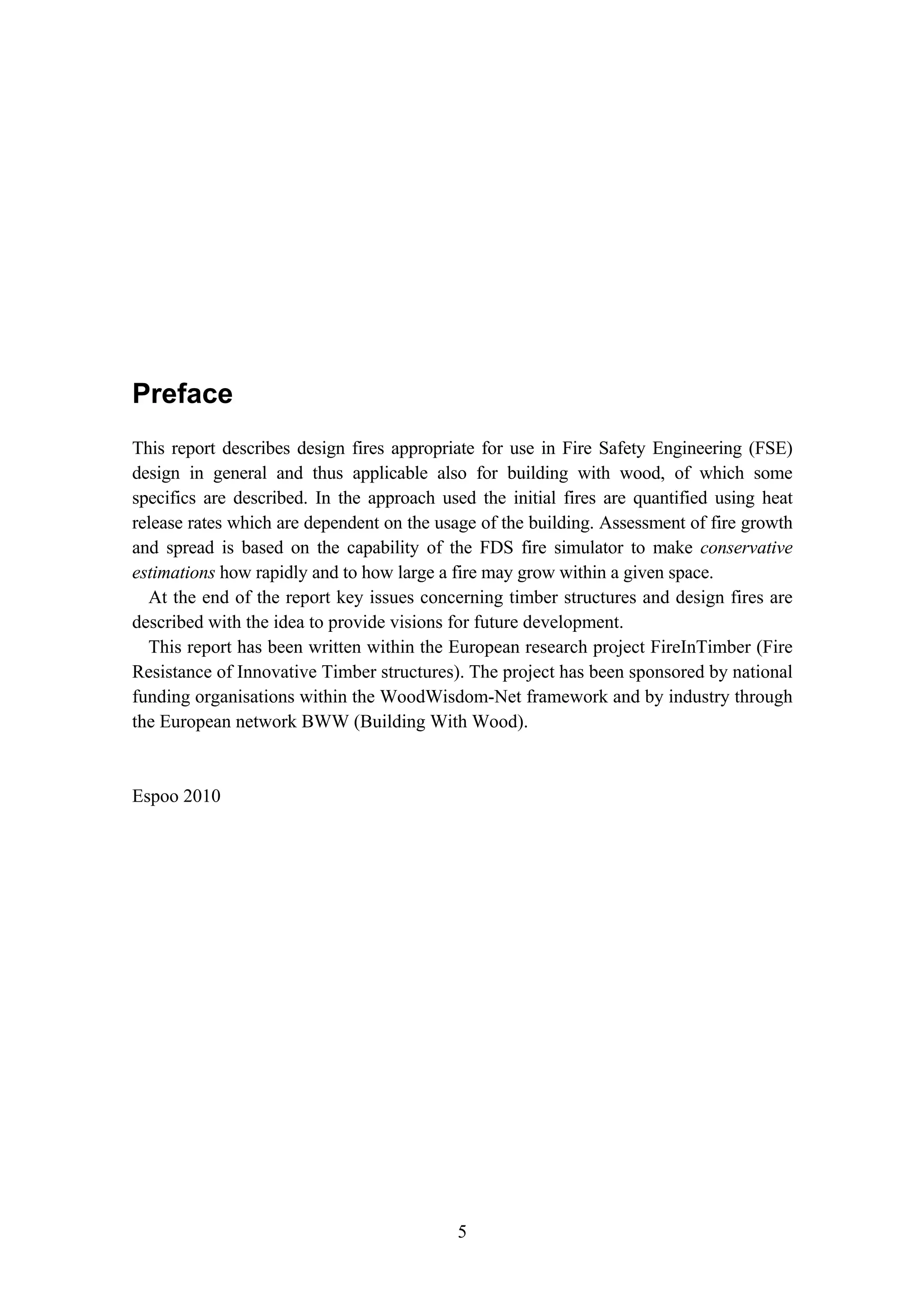 5
Preface
This report describes design fires appropriate for use in Fire Safety Engineering (FSE)
design in general and thus applicable also for building with wood, of which some
specifics are described. In the approach used the initial fires are quantified using heat
release rates which are dependent on the usage of the building. Assessment of fire growth
and spread is based on the capability of the FDS fire simulator to make conservative
estimations how rapidly and to how large a fire may grow within a given space.
At the end of the report key issues concerning timber structures and design fires are
described with the idea to provide visions for future development.
This report has been written within the European research project FireInTimber (Fire
Resistance of Innovative Timber structures). The project has been sponsored by national
funding organisations within the WoodWisdom-Net framework and by industry through
the European network BWW (Building With Wood).
Espoo 2010
 