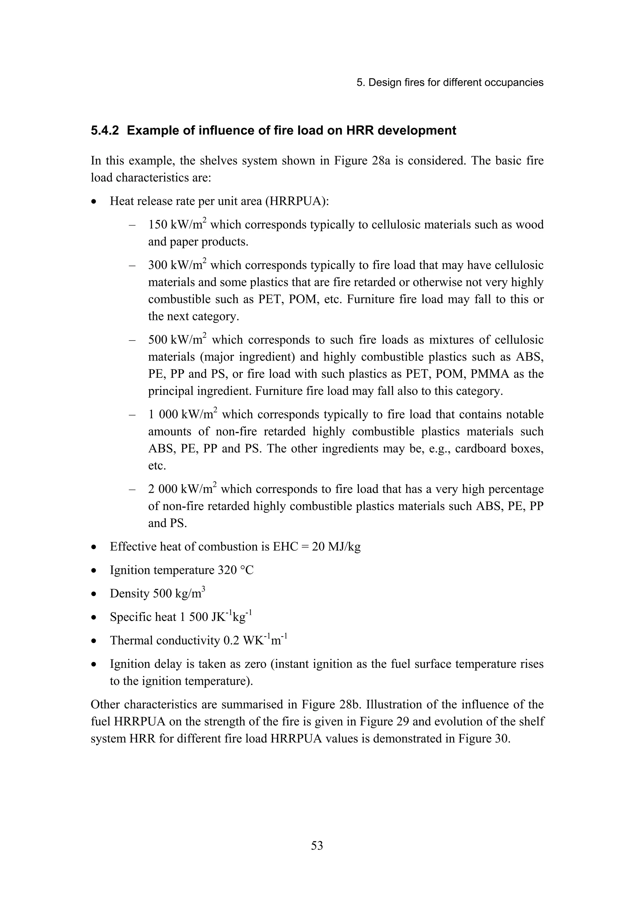 5. Design fires for different occupancies
53
5.4.2 Example of influence of fire load on HRR development
In this example, the shelves system shown in Figure 28a is considered. The basic fire
load characteristics are:
• Heat release rate per unit area (HRRPUA):
– 150 kW/m2
which corresponds typically to cellulosic materials such as wood
and paper products.
– 300 kW/m2
which corresponds typically to fire load that may have cellulosic
materials and some plastics that are fire retarded or otherwise not very highly
combustible such as PET, POM, etc. Furniture fire load may fall to this or
the next category.
– 500 kW/m2
which corresponds to such fire loads as mixtures of cellulosic
materials (major ingredient) and highly combustible plastics such as ABS,
PE, PP and PS, or fire load with such plastics as PET, POM, PMMA as the
principal ingredient. Furniture fire load may fall also to this category.
– 1 000 kW/m2
which corresponds typically to fire load that contains notable
amounts of non-fire retarded highly combustible plastics materials such
ABS, PE, PP and PS. The other ingredients may be, e.g., cardboard boxes,
etc.
– 2 000 kW/m2
which corresponds to fire load that has a very high percentage
of non-fire retarded highly combustible plastics materials such ABS, PE, PP
and PS.
• Effective heat of combustion is EHC = 20 MJ/kg
• Ignition temperature 320 °C
• Density 500 kg/m3
• Specific heat 1 500 JK-1
kg-1
• Thermal conductivity 0.2 WK-1
m-1
• Ignition delay is taken as zero (instant ignition as the fuel surface temperature rises
to the ignition temperature).
Other characteristics are summarised in Figure 28b. Illustration of the influence of the
fuel HRRPUA on the strength of the fire is given in Figure 29 and evolution of the shelf
system HRR for different fire load HRRPUA values is demonstrated in Figure 30.
 