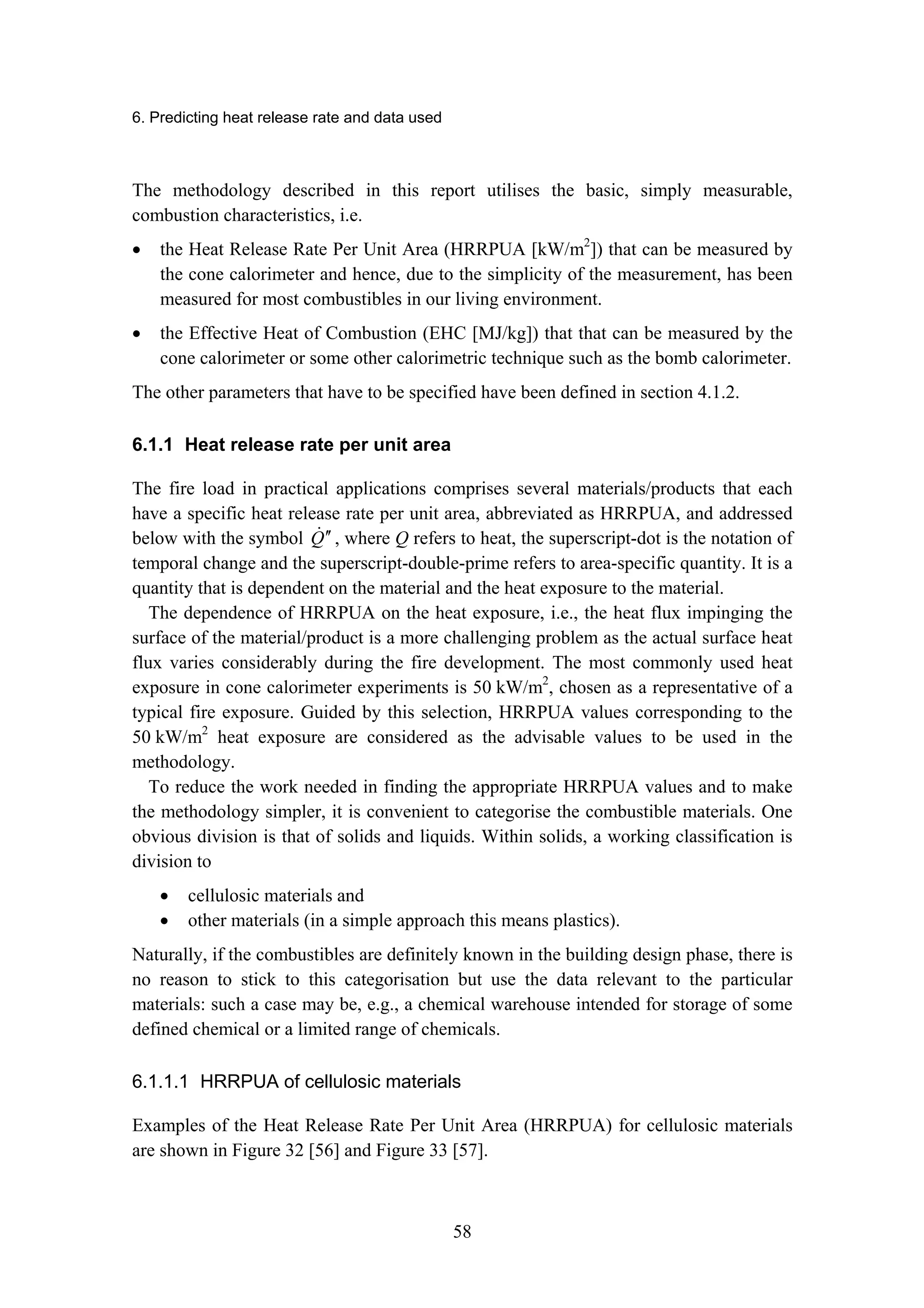 6. Predicting heat release rate and data used
58
The methodology described in this report utilises the basic, simply measurable,
combustion characteristics, i.e.
• the Heat Release Rate Per Unit Area (HRRPUA [kW/m2
]) that can be measured by
the cone calorimeter and hence, due to the simplicity of the measurement, has been
measured for most combustibles in our living environment.
• the Effective Heat of Combustion (EHC [MJ/kg]) that that can be measured by the
cone calorimeter or some other calorimetric technique such as the bomb calorimeter.
The other parameters that have to be specified have been defined in section 4.1.2.
6.1.1 Heat release rate per unit area
The fire load in practical applications comprises several materials/products that each
have a specific heat release rate per unit area, abbreviated as HRRPUA, and addressed
below with the symbol Q
! ′
′ , where Q refers to heat, the superscript-dot is the notation of
temporal change and the superscript-double-prime refers to area-specific quantity. It is a
quantity that is dependent on the material and the heat exposure to the material.
The dependence of HRRPUA on the heat exposure, i.e., the heat flux impinging the
surface of the material/product is a more challenging problem as the actual surface heat
flux varies considerably during the fire development. The most commonly used heat
exposure in cone calorimeter experiments is 50 kW/m2
, chosen as a representative of a
typical fire exposure. Guided by this selection, HRRPUA values corresponding to the
50 kW/m2
heat exposure are considered as the advisable values to be used in the
methodology.
To reduce the work needed in finding the appropriate HRRPUA values and to make
the methodology simpler, it is convenient to categorise the combustible materials. One
obvious division is that of solids and liquids. Within solids, a working classification is
division to
• cellulosic materials and
• other materials (in a simple approach this means plastics).
Naturally, if the combustibles are definitely known in the building design phase, there is
no reason to stick to this categorisation but use the data relevant to the particular
materials: such a case may be, e.g., a chemical warehouse intended for storage of some
defined chemical or a limited range of chemicals.
6.1.1.1 HRRPUA of cellulosic materials
Examples of the Heat Release Rate Per Unit Area (HRRPUA) for cellulosic materials
are shown in Figure 32 [56] and Figure 33 [57].
 