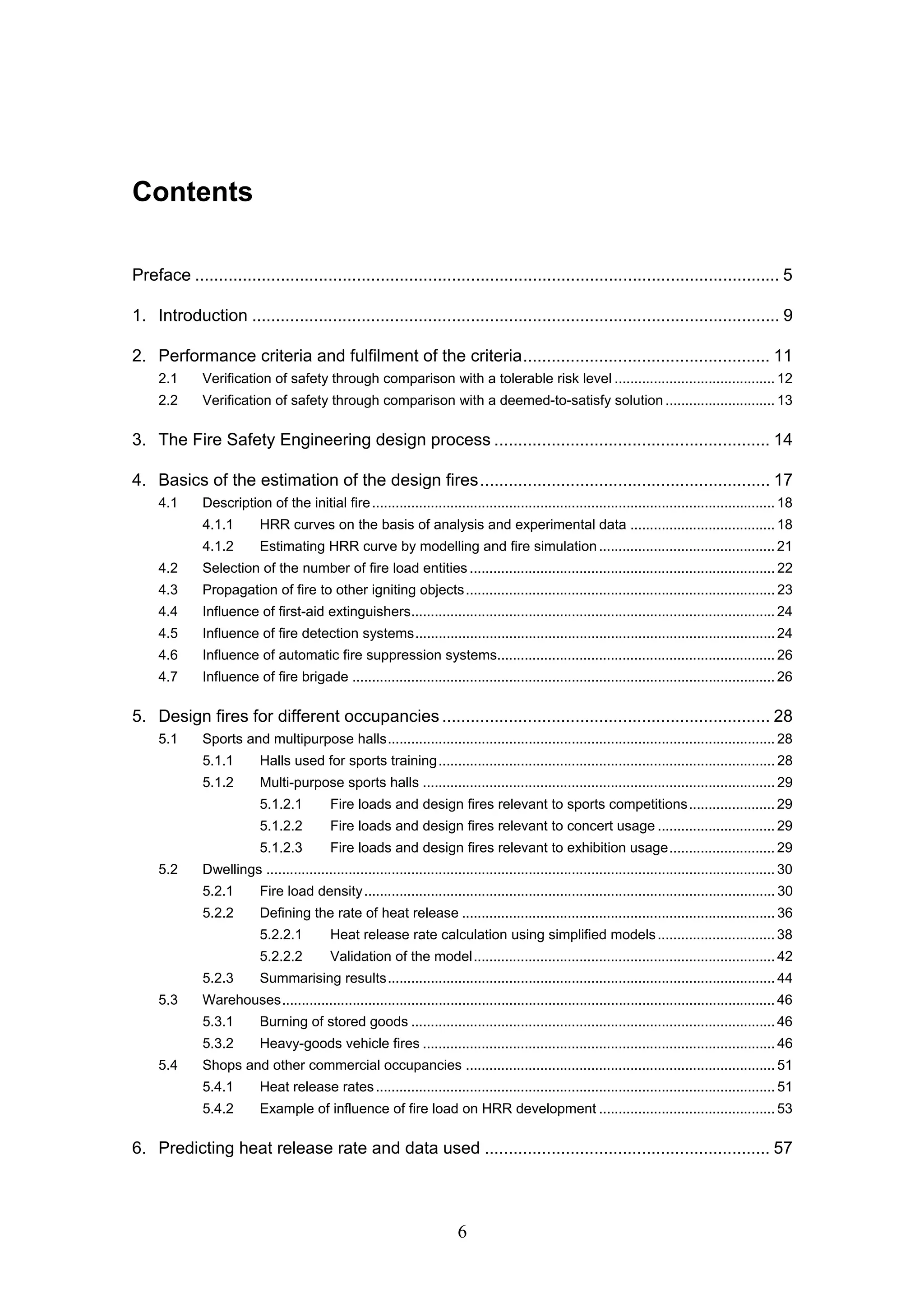6
Contents
Preface ........................................................................................................................... 5
1. Introduction ............................................................................................................... 9
2. Performance criteria and fulfilment of the criteria.................................................... 11
2.1 Verification of safety through comparison with a tolerable risk level ......................................... 12
2.2 Verification of safety through comparison with a deemed-to-satisfy solution ............................ 13
3. The Fire Safety Engineering design process .......................................................... 14
4. Basics of the estimation of the design fires............................................................. 17
4.1 Description of the initial fire....................................................................................................... 18
4.1.1 HRR curves on the basis of analysis and experimental data ..................................... 18
4.1.2 Estimating HRR curve by modelling and fire simulation............................................. 21
4.2 Selection of the number of fire load entities .............................................................................. 22
4.3 Propagation of fire to other igniting objects............................................................................... 23
4.4 Influence of first-aid extinguishers............................................................................................. 24
4.5 Influence of fire detection systems............................................................................................24
4.6 Influence of automatic fire suppression systems....................................................................... 26
4.7 Influence of fire brigade ............................................................................................................ 26
5. Design fires for different occupancies..................................................................... 28
5.1 Sports and multipurpose halls................................................................................................... 28
5.1.1 Halls used for sports training...................................................................................... 28
5.1.2 Multi-purpose sports halls .......................................................................................... 29
5.1.2.1 Fire loads and design fires relevant to sports competitions...................... 29
5.1.2.2 Fire loads and design fires relevant to concert usage .............................. 29
5.1.2.3 Fire loads and design fires relevant to exhibition usage........................... 29
5.2 Dwellings .................................................................................................................................. 30
5.2.1 Fire load density......................................................................................................... 30
5.2.2 Defining the rate of heat release ................................................................................ 36
5.2.2.1 Heat release rate calculation using simplified models.............................. 38
5.2.2.2 Validation of the model............................................................................. 42
5.2.3 Summarising results................................................................................................... 44
5.3 Warehouses.............................................................................................................................. 46
5.3.1 Burning of stored goods ............................................................................................. 46
5.3.2 Heavy-goods vehicle fires .......................................................................................... 46
5.4 Shops and other commercial occupancies ............................................................................... 51
5.4.1 Heat release rates...................................................................................................... 51
5.4.2 Example of influence of fire load on HRR development ............................................. 53
6. Predicting heat release rate and data used ............................................................ 57
 