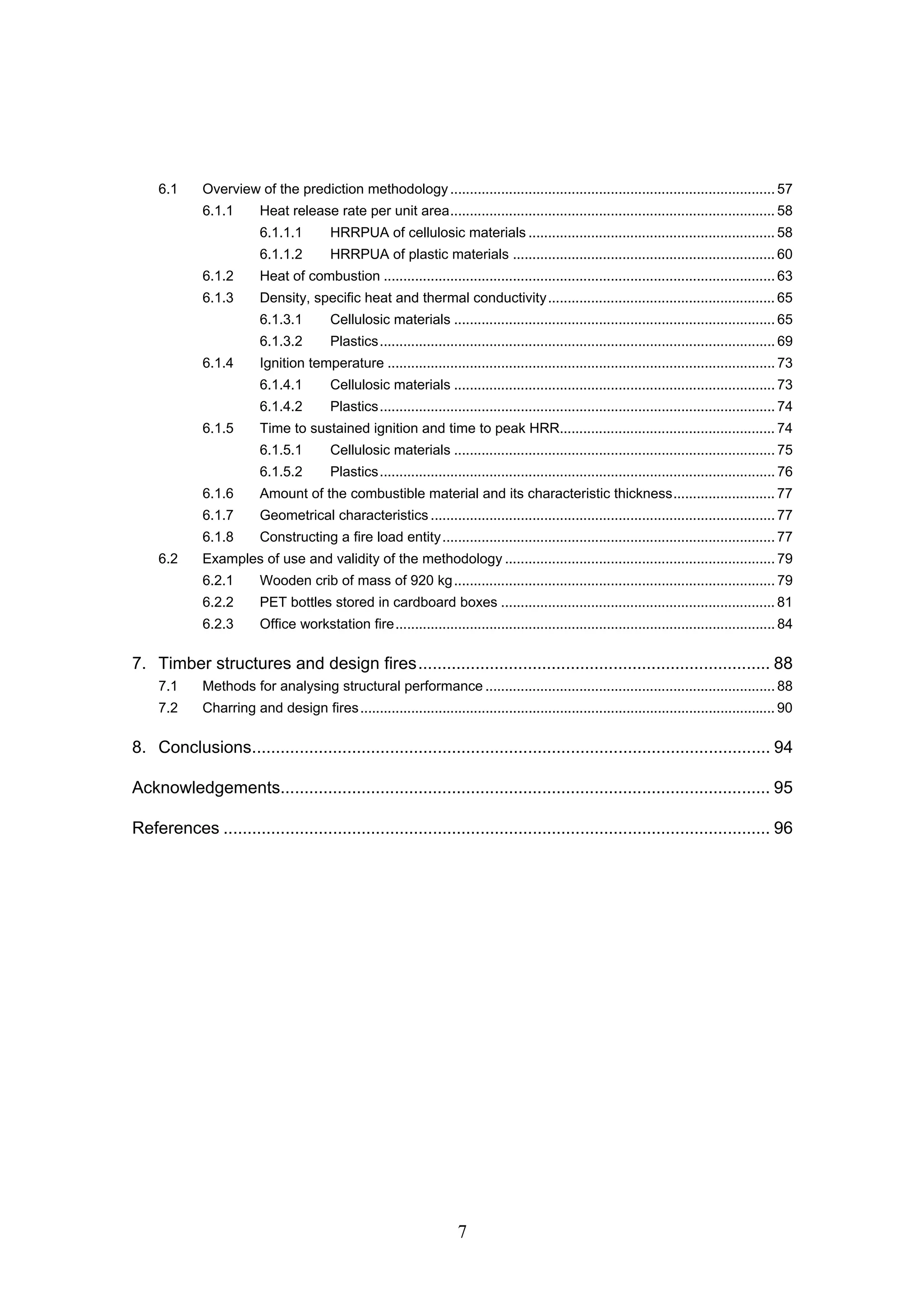 7
6.1 Overview of the prediction methodology................................................................................... 57
6.1.1 Heat release rate per unit area................................................................................... 58
6.1.1.1 HRRPUA of cellulosic materials ............................................................... 58
6.1.1.2 HRRPUA of plastic materials ................................................................... 60
6.1.2 Heat of combustion .................................................................................................... 63
6.1.3 Density, specific heat and thermal conductivity.......................................................... 65
6.1.3.1 Cellulosic materials .................................................................................. 65
6.1.3.2 Plastics..................................................................................................... 69
6.1.4 Ignition temperature ................................................................................................... 73
6.1.4.1 Cellulosic materials .................................................................................. 73
6.1.4.2 Plastics..................................................................................................... 74
6.1.5 Time to sustained ignition and time to peak HRR....................................................... 74
6.1.5.1 Cellulosic materials .................................................................................. 75
6.1.5.2 Plastics..................................................................................................... 76
6.1.6 Amount of the combustible material and its characteristic thickness.......................... 77
6.1.7 Geometrical characteristics ........................................................................................ 77
6.1.8 Constructing a fire load entity..................................................................................... 77
6.2 Examples of use and validity of the methodology ..................................................................... 79
6.2.1 Wooden crib of mass of 920 kg.................................................................................. 79
6.2.2 PET bottles stored in cardboard boxes ...................................................................... 81
6.2.3 Office workstation fire................................................................................................. 84
7. Timber structures and design fires.......................................................................... 88
7.1 Methods for analysing structural performance .......................................................................... 88
7.2 Charring and design fires.......................................................................................................... 90
8. Conclusions............................................................................................................. 94
Acknowledgements....................................................................................................... 95
References ................................................................................................................... 96
 