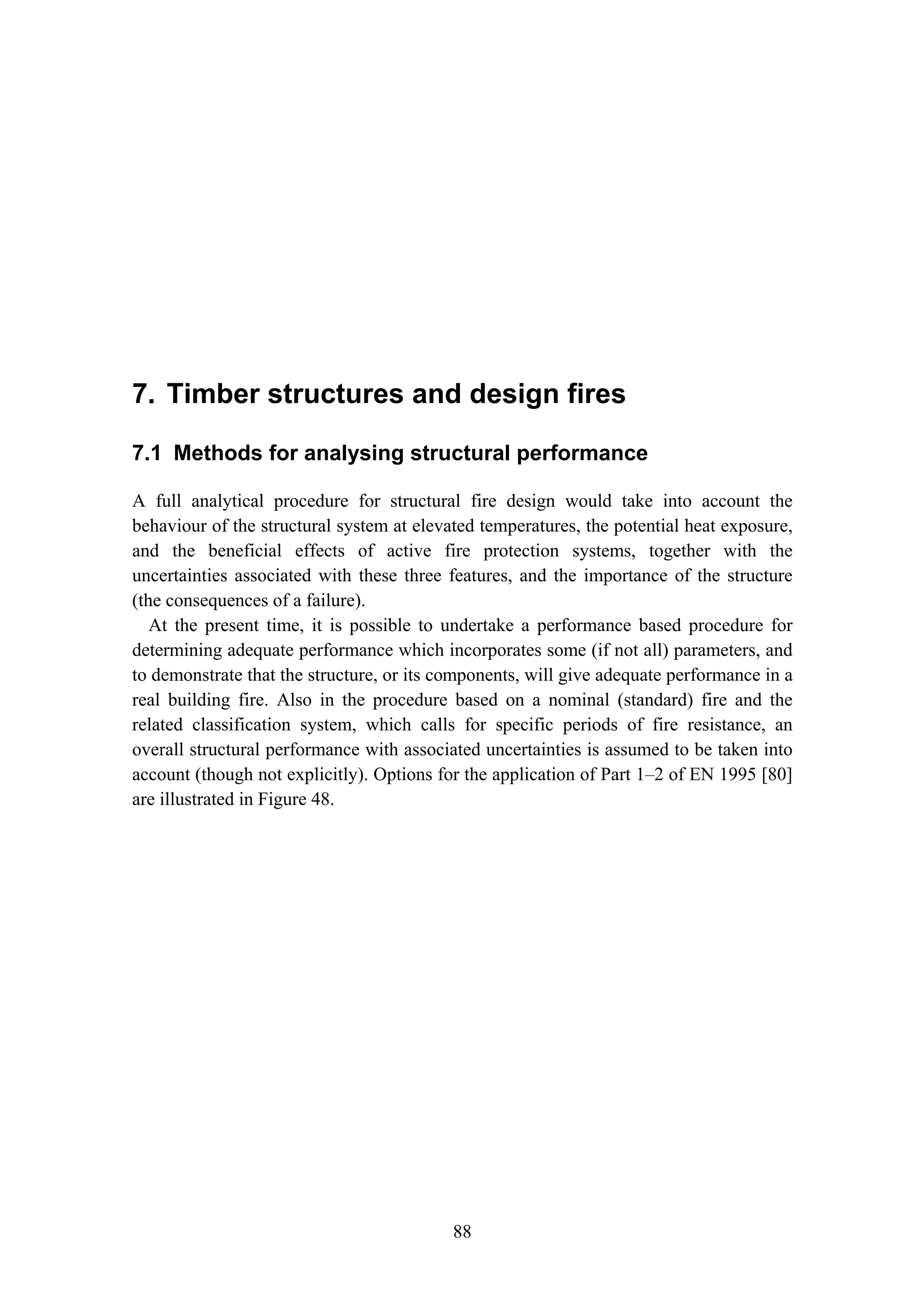 7. Timber structures and design fires
88
7. Timber structures and design fires
7.1 Methods for analysing structural performance
A full analytical procedure for structural fire design would take into account the
behaviour of the structural system at elevated temperatures, the potential heat exposure,
and the beneficial effects of active fire protection systems, together with the
uncertainties associated with these three features, and the importance of the structure
(the consequences of a failure).
At the present time, it is possible to undertake a performance based procedure for
determining adequate performance which incorporates some (if not all) parameters, and
to demonstrate that the structure, or its components, will give adequate performance in a
real building fire. Also in the procedure based on a nominal (standard) fire and the
related classification system, which calls for specific periods of fire resistance, an
overall structural performance with associated uncertainties is assumed to be taken into
account (though not explicitly). Options for the application of Part 1–2 of EN 1995 [80]
are illustrated in Figure 48.
 
