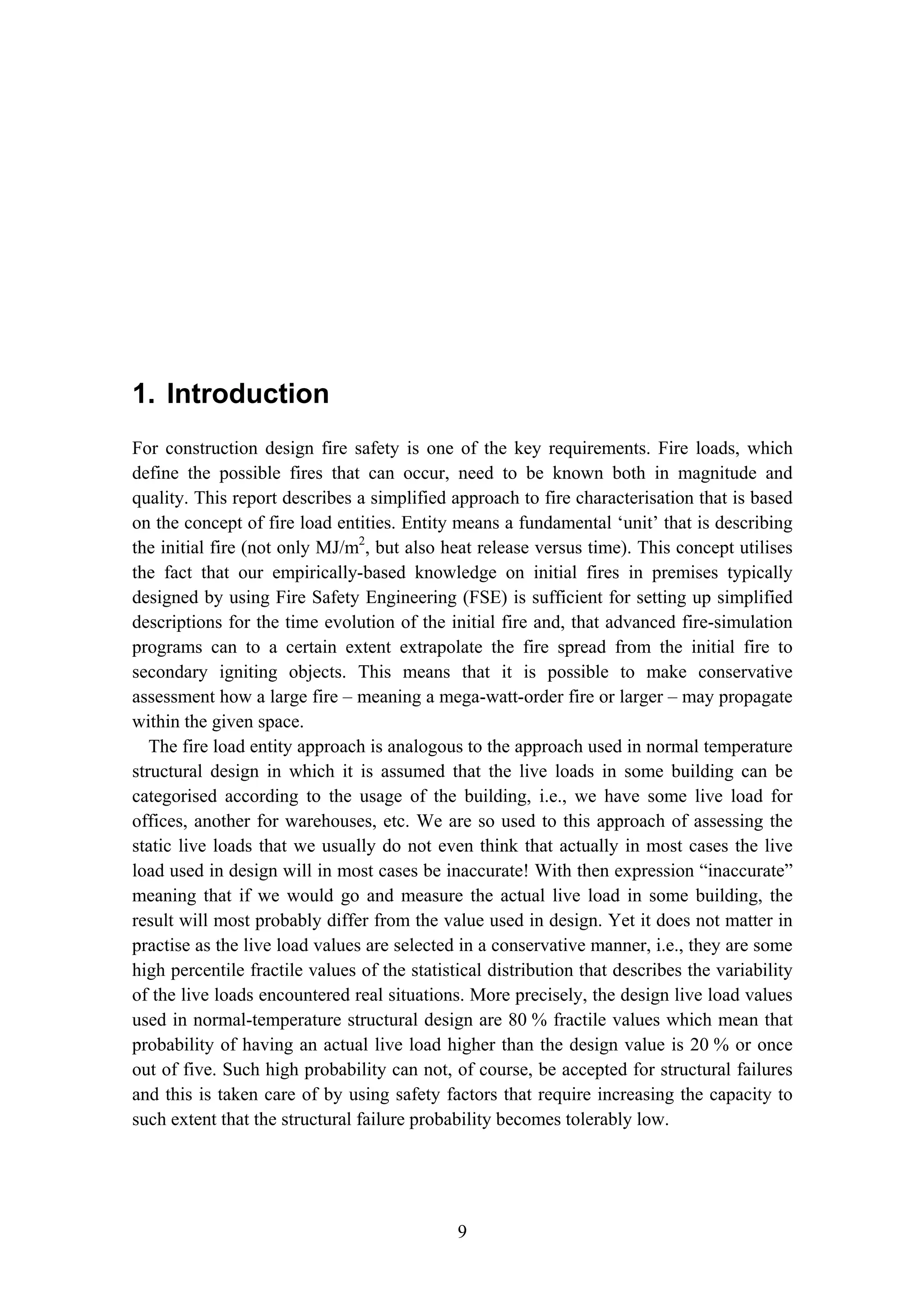 1. Introduction
9
1. Introduction
For construction design fire safety is one of the key requirements. Fire loads, which
define the possible fires that can occur, need to be known both in magnitude and
quality. This report describes a simplified approach to fire characterisation that is based
on the concept of fire load entities. Entity means a fundamental ‘unit’ that is describing
the initial fire (not only MJ/m2
, but also heat release versus time). This concept utilises
the fact that our empirically-based knowledge on initial fires in premises typically
designed by using Fire Safety Engineering (FSE) is sufficient for setting up simplified
descriptions for the time evolution of the initial fire and, that advanced fire-simulation
programs can to a certain extent extrapolate the fire spread from the initial fire to
secondary igniting objects. This means that it is possible to make conservative
assessment how a large fire – meaning a mega-watt-order fire or larger – may propagate
within the given space.
The fire load entity approach is analogous to the approach used in normal temperature
structural design in which it is assumed that the live loads in some building can be
categorised according to the usage of the building, i.e., we have some live load for
offices, another for warehouses, etc. We are so used to this approach of assessing the
static live loads that we usually do not even think that actually in most cases the live
load used in design will in most cases be inaccurate! With then expression “inaccurate”
meaning that if we would go and measure the actual live load in some building, the
result will most probably differ from the value used in design. Yet it does not matter in
practise as the live load values are selected in a conservative manner, i.e., they are some
high percentile fractile values of the statistical distribution that describes the variability
of the live loads encountered real situations. More precisely, the design live load values
used in normal-temperature structural design are 80 % fractile values which mean that
probability of having an actual live load higher than the design value is 20 % or once
out of five. Such high probability can not, of course, be accepted for structural failures
and this is taken care of by using safety factors that require increasing the capacity to
such extent that the structural failure probability becomes tolerably low.
 