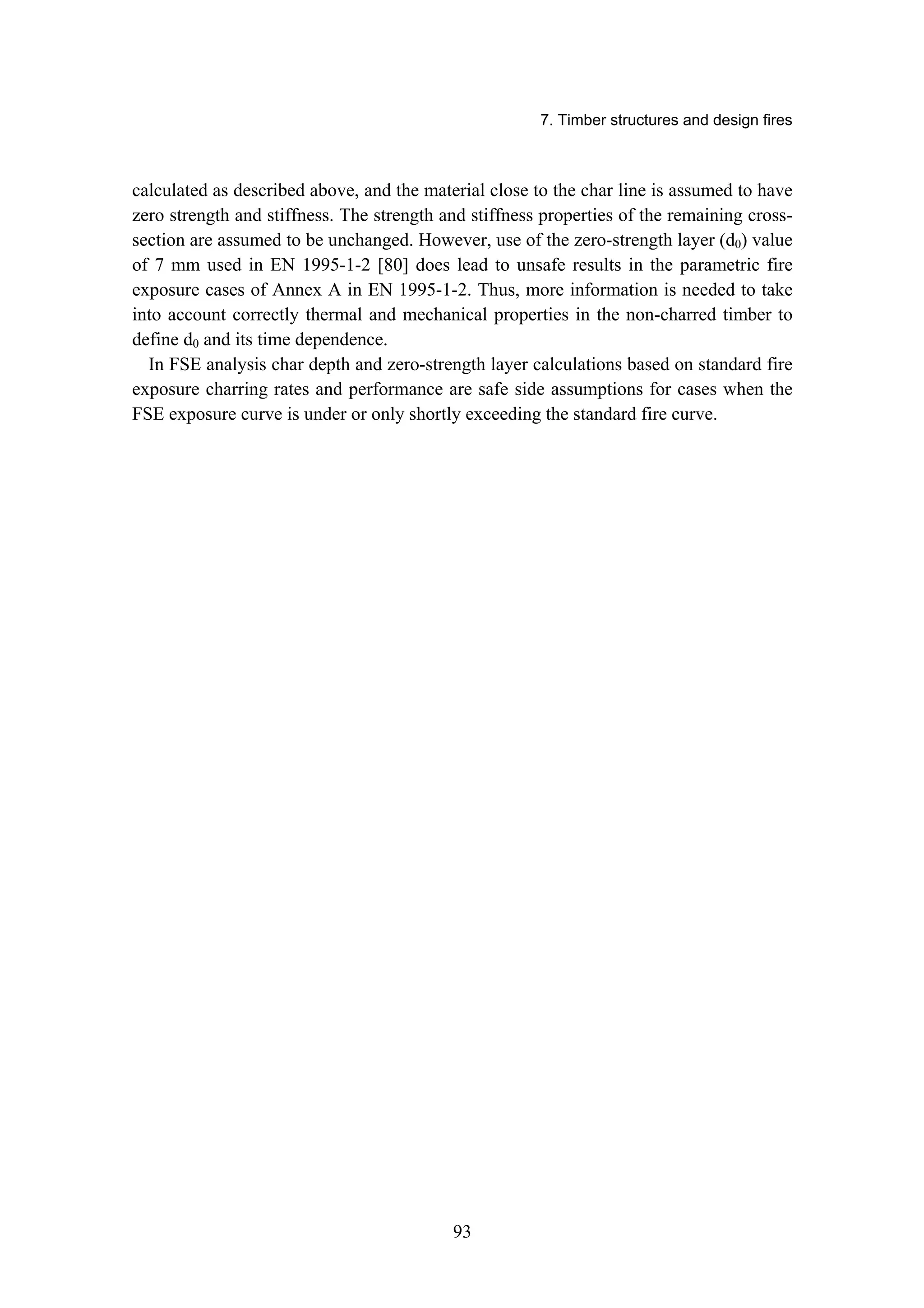 7. Timber structures and design fires
93
calculated as described above, and the material close to the char line is assumed to have
zero strength and stiffness. The strength and stiffness properties of the remaining cross-
section are assumed to be unchanged. However, use of the zero-strength layer (d0) value
of 7 mm used in EN 1995-1-2 [80] does lead to unsafe results in the parametric fire
exposure cases of Annex A in EN 1995-1-2. Thus, more information is needed to take
into account correctly thermal and mechanical properties in the non-charred timber to
define d0 and its time dependence.
In FSE analysis char depth and zero-strength layer calculations based on standard fire
exposure charring rates and performance are safe side assumptions for cases when the
FSE exposure curve is under or only shortly exceeding the standard fire curve.
 