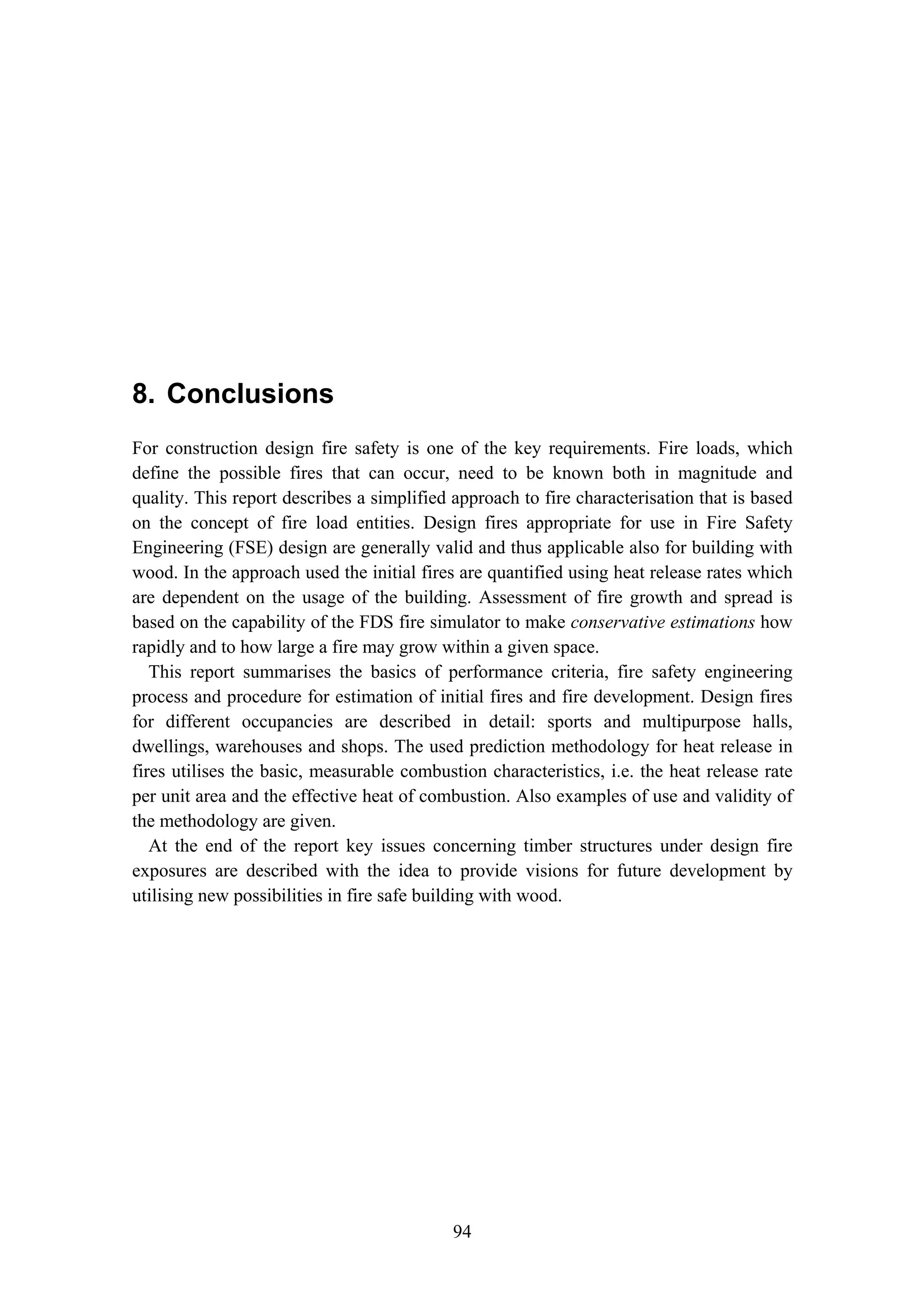 8. Conclusions
94
8. Conclusions
For construction design fire safety is one of the key requirements. Fire loads, which
define the possible fires that can occur, need to be known both in magnitude and
quality. This report describes a simplified approach to fire characterisation that is based
on the concept of fire load entities. Design fires appropriate for use in Fire Safety
Engineering (FSE) design are generally valid and thus applicable also for building with
wood. In the approach used the initial fires are quantified using heat release rates which
are dependent on the usage of the building. Assessment of fire growth and spread is
based on the capability of the FDS fire simulator to make conservative estimations how
rapidly and to how large a fire may grow within a given space.
This report summarises the basics of performance criteria, fire safety engineering
process and procedure for estimation of initial fires and fire development. Design fires
for different occupancies are described in detail: sports and multipurpose halls,
dwellings, warehouses and shops. The used prediction methodology for heat release in
fires utilises the basic, measurable combustion characteristics, i.e. the heat release rate
per unit area and the effective heat of combustion. Also examples of use and validity of
the methodology are given.
At the end of the report key issues concerning timber structures under design fire
exposures are described with the idea to provide visions for future development by
utilising new possibilities in fire safe building with wood.
 