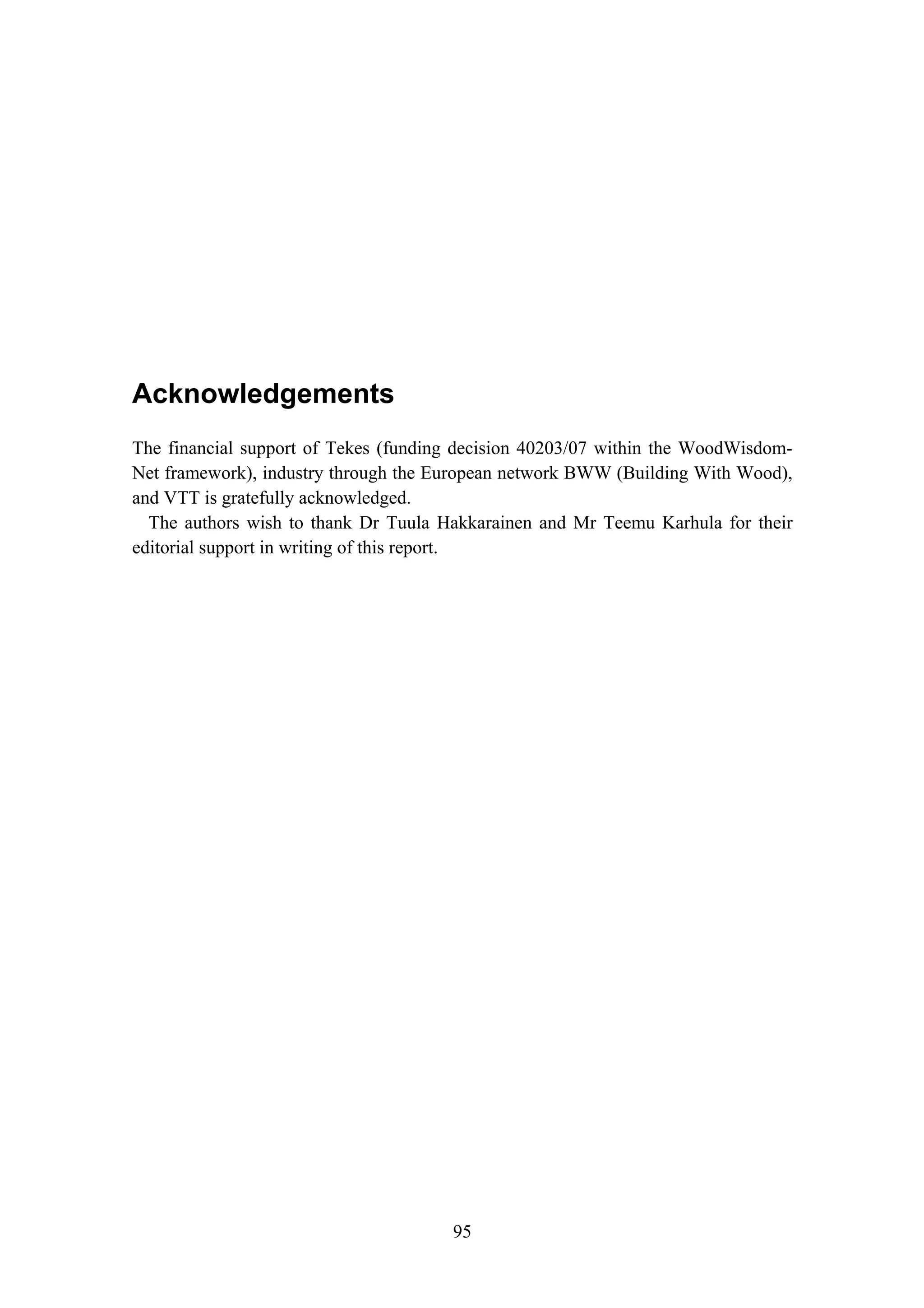 Acknowledgements
95
Acknowledgements
The financial support of Tekes (funding decision 40203/07 within the WoodWisdom-
Net framework), industry through the European network BWW (Building With Wood),
and VTT is gratefully acknowledged.
The authors wish to thank Dr Tuula Hakkarainen and Mr Teemu Karhula for their
editorial support in writing of this report.
 