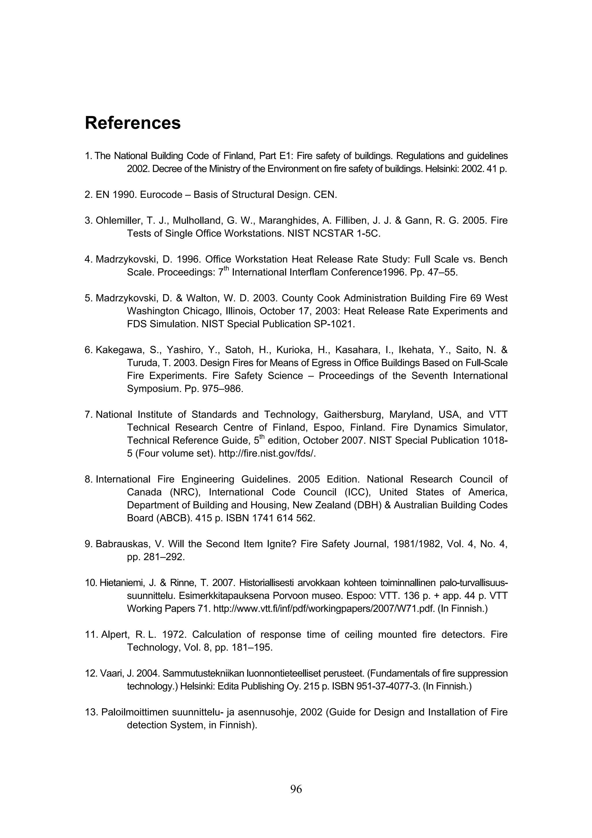96
References
1. The National Building Code of Finland, Part E1: Fire safety of buildings. Regulations and guidelines
2002. Decree of the Ministry of the Environment on fire safety of buildings. Helsinki: 2002. 41 p.
2. EN 1990. Eurocode – Basis of Structural Design. CEN.
3. Ohlemiller, T. J., Mulholland, G. W., Maranghides, A. Filliben, J. J.  Gann, R. G. 2005. Fire
Tests of Single Office Workstations. NIST NCSTAR 1-5C.
4. Madrzykovski, D. 1996. Office Workstation Heat Release Rate Study: Full Scale vs. Bench
Scale. Proceedings: 7th
International Interflam Conference1996. Pp. 47–55.
5. Madrzykovski, D.  Walton, W. D. 2003. County Cook Administration Building Fire 69 West
Washington Chicago, Illinois, October 17, 2003: Heat Release Rate Experiments and
FDS Simulation. NIST Special Publication SP-1021.
6. Kakegawa, S., Yashiro, Y., Satoh, H., Kurioka, H., Kasahara, I., Ikehata, Y., Saito, N. 
Turuda, T. 2003. Design Fires for Means of Egress in Office Buildings Based on Full-Scale
Fire Experiments. Fire Safety Science – Proceedings of the Seventh International
Symposium. Pp. 975–986.
7. National Institute of Standards and Technology, Gaithersburg, Maryland, USA, and VTT
Technical Research Centre of Finland, Espoo, Finland. Fire Dynamics Simulator,
Technical Reference Guide, 5th
edition, October 2007. NIST Special Publication 1018-
5 (Four volume set). http://fire.nist.gov/fds/.
8. International Fire Engineering Guidelines. 2005 Edition. National Research Council of
Canada (NRC), International Code Council (ICC), United States of America,
Department of Building and Housing, New Zealand (DBH)  Australian Building Codes
Board (ABCB). 415 p. ISBN 1741 614 562.
9. Babrauskas, V. Will the Second Item Ignite? Fire Safety Journal, 1981/1982, Vol. 4, No. 4,
pp. 281–292.
10. Hietaniemi, J.  Rinne, T. 2007. Historiallisesti arvokkaan kohteen toiminnallinen palo-turvallisuus-
suunnittelu. Esimerkkitapauksena Porvoon museo. Espoo: VTT. 136 p. + app. 44 p. VTT
Working Papers 71. http://www.vtt.fi/inf/pdf/workingpapers/2007/W71.pdf. (In Finnish.)
11. Alpert, R. L. 1972. Calculation of response time of ceiling mounted fire detectors. Fire
Technology, Vol. 8, pp. 181–195.
12. Vaari, J. 2004. Sammutustekniikan luonnontieteelliset perusteet. (Fundamentals of fire suppression
technology.) Helsinki: Edita Publishing Oy. 215 p. ISBN 951-37-4077-3. (In Finnish.)
13. Paloilmoittimen suunnittelu- ja asennusohje, 2002 (Guide for Design and Installation of Fire
detection System, in Finnish).
 