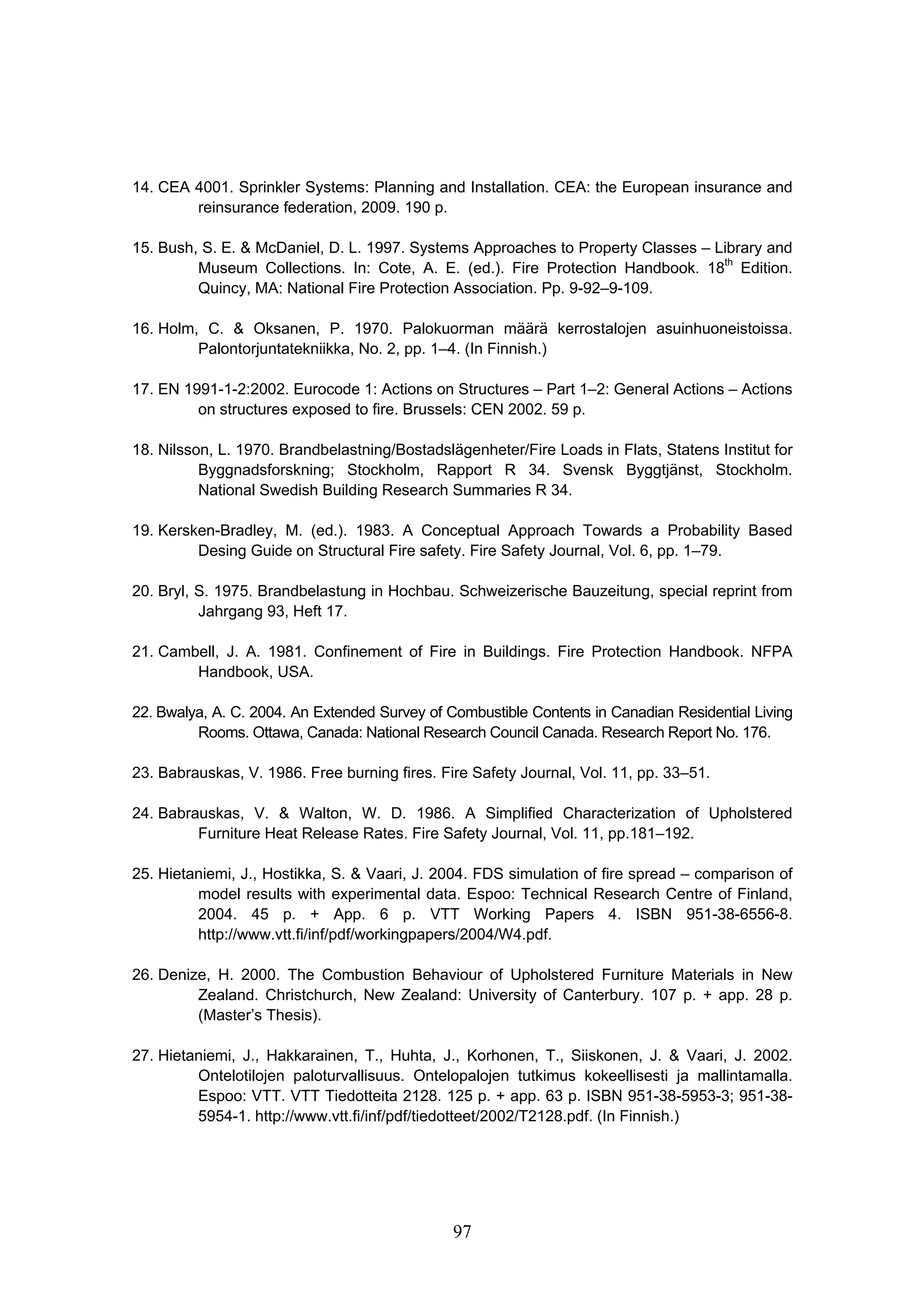97
14. CEA 4001. Sprinkler Systems: Planning and Installation. CEA: the European insurance and
reinsurance federation, 2009. 190 p.
15. Bush, S. E.  McDaniel, D. L. 1997. Systems Approaches to Property Classes – Library and
Museum Collections. In: Cote, A. E. (ed.). Fire Protection Handbook. 18th
Edition.
Quincy, MA: National Fire Protection Association. Pp. 9-92–9-109.
16. Holm, C.  Oksanen, P. 1970. Palokuorman määrä kerrostalojen asuinhuoneistoissa.
Palontorjuntatekniikka, No. 2, pp. 1–4. (In Finnish.)
17. EN 1991-1-2:2002. Eurocode 1: Actions on Structures – Part 1–2: General Actions – Actions
on structures exposed to fire. Brussels: CEN 2002. 59 p.
18. Nilsson, L. 1970. Brandbelastning/Bostadslägenheter/Fire Loads in Flats, Statens Institut for
Byggnadsforskning; Stockholm, Rapport R 34. Svensk Byggtjänst, Stockholm.
National Swedish Building Research Summaries R 34.
19. Kersken-Bradley, M. (ed.). 1983. A Conceptual Approach Towards a Probability Based
Desing Guide on Structural Fire safety. Fire Safety Journal, Vol. 6, pp. 1–79.
20. Bryl, S. 1975. Brandbelastung in Hochbau. Schweizerische Bauzeitung, special reprint from
Jahrgang 93, Heft 17.
21. Cambell, J. A. 1981. Confinement of Fire in Buildings. Fire Protection Handbook. NFPA
Handbook, USA.
22. Bwalya, A. C. 2004. An Extended Survey of Combustible Contents in Canadian Residential Living
Rooms. Ottawa, Canada: National Research Council Canada. Research Report No. 176.
23. Babrauskas, V. 1986. Free burning fires. Fire Safety Journal, Vol. 11, pp. 33–51.
24. Babrauskas, V.  Walton, W. D. 1986. A Simplified Characterization of Upholstered
Furniture Heat Release Rates. Fire Safety Journal, Vol. 11, pp.181–192.
25. Hietaniemi, J., Hostikka, S.  Vaari, J. 2004. FDS simulation of fire spread – comparison of
model results with experimental data. Espoo: Technical Research Centre of Finland,
2004. 45 p. + App. 6 p. VTT Working Papers 4. ISBN 951-38-6556-8.
http://www.vtt.fi/inf/pdf/workingpapers/2004/W4.pdf.
26. Denize, H. 2000. The Combustion Behaviour of Upholstered Furniture Materials in New
Zealand. Christchurch, New Zealand: University of Canterbury. 107 p. + app. 28 p.
(Master’s Thesis).
27. Hietaniemi, J., Hakkarainen, T., Huhta, J., Korhonen, T., Siiskonen, J.  Vaari, J. 2002.
Ontelotilojen paloturvallisuus. Ontelopalojen tutkimus kokeellisesti ja mallintamalla.
Espoo: VTT. VTT Tiedotteita 2128. 125 p. + app. 63 p. ISBN 951-38-5953-3; 951-38-
5954-1. http://www.vtt.fi/inf/pdf/tiedotteet/2002/T2128.pdf. (In Finnish.)
 