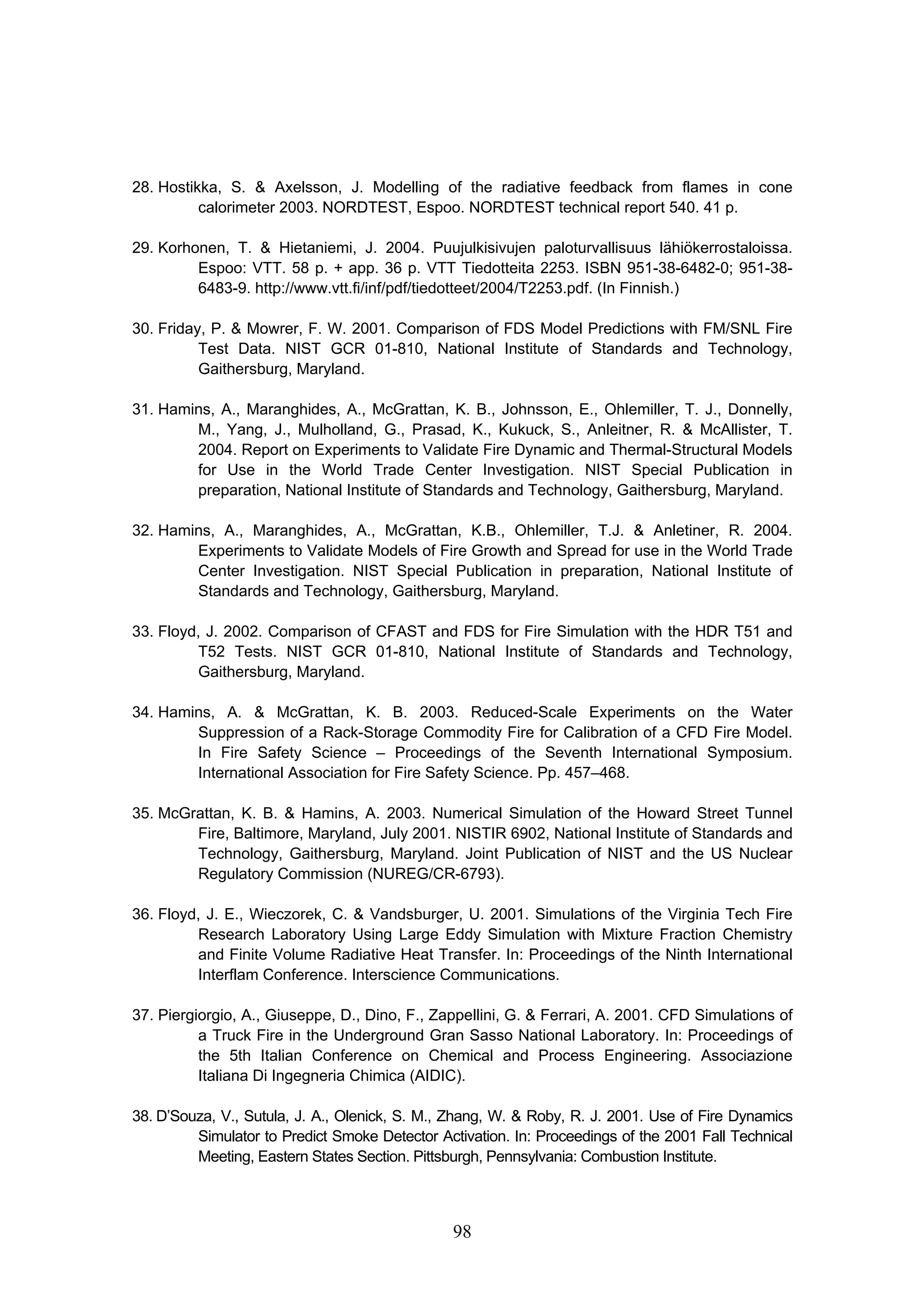 98
28. Hostikka, S.  Axelsson, J. Modelling of the radiative feedback from flames in cone
calorimeter 2003. NORDTEST, Espoo. NORDTEST technical report 540. 41 p.
29. Korhonen, T.  Hietaniemi, J. 2004. Puujulkisivujen paloturvallisuus lähiökerrostaloissa.
Espoo: VTT. 58 p. + app. 36 p. VTT Tiedotteita 2253. ISBN 951-38-6482-0; 951-38-
6483-9. http://www.vtt.fi/inf/pdf/tiedotteet/2004/T2253.pdf. (In Finnish.)
30. Friday, P.  Mowrer, F. W. 2001. Comparison of FDS Model Predictions with FM/SNL Fire
Test Data. NIST GCR 01-810, National Institute of Standards and Technology,
Gaithersburg, Maryland.
31. Hamins, A., Maranghides, A., McGrattan, K. B., Johnsson, E., Ohlemiller, T. J., Donnelly,
M., Yang, J., Mulholland, G., Prasad, K., Kukuck, S., Anleitner, R.  McAllister, T.
2004. Report on Experiments to Validate Fire Dynamic and Thermal-Structural Models
for Use in the World Trade Center Investigation. NIST Special Publication in
preparation, National Institute of Standards and Technology, Gaithersburg, Maryland.
32. Hamins, A., Maranghides, A., McGrattan, K.B., Ohlemiller, T.J.  Anletiner, R. 2004.
Experiments to Validate Models of Fire Growth and Spread for use in the World Trade
Center Investigation. NIST Special Publication in preparation, National Institute of
Standards and Technology, Gaithersburg, Maryland.
33. Floyd, J. 2002. Comparison of CFAST and FDS for Fire Simulation with the HDR T51 and
T52 Tests. NIST GCR 01-810, National Institute of Standards and Technology,
Gaithersburg, Maryland.
34. Hamins, A.  McGrattan, K. B. 2003. Reduced-Scale Experiments on the Water
Suppression of a Rack-Storage Commodity Fire for Calibration of a CFD Fire Model.
In Fire Safety Science – Proceedings of the Seventh International Symposium.
International Association for Fire Safety Science. Pp. 457–468.
35. McGrattan, K. B.  Hamins, A. 2003. Numerical Simulation of the Howard Street Tunnel
Fire, Baltimore, Maryland, July 2001. NISTIR 6902, National Institute of Standards and
Technology, Gaithersburg, Maryland. Joint Publication of NIST and the US Nuclear
Regulatory Commission (NUREG/CR-6793).
36. Floyd, J. E., Wieczorek, C.  Vandsburger, U. 2001. Simulations of the Virginia Tech Fire
Research Laboratory Using Large Eddy Simulation with Mixture Fraction Chemistry
and Finite Volume Radiative Heat Transfer. In: Proceedings of the Ninth International
Interflam Conference. Interscience Communications.
37. Piergiorgio, A., Giuseppe, D., Dino, F., Zappellini, G.  Ferrari, A. 2001. CFD Simulations of
a Truck Fire in the Underground Gran Sasso National Laboratory. In: Proceedings of
the 5th Italian Conference on Chemical and Process Engineering. Associazione
Italiana Di Ingegneria Chimica (AIDIC).
38. D’Souza, V., Sutula, J. A., Olenick, S. M., Zhang, W.  Roby, R. J. 2001. Use of Fire Dynamics
Simulator to Predict Smoke Detector Activation. In: Proceedings of the 2001 Fall Technical
Meeting, Eastern States Section. Pittsburgh, Pennsylvania: Combustion Institute.
 