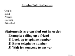 James Tam
Pseudo-Code Statements
Output
Input
Process
Decision
Repetition
Statements are carried out in order
Example: calling up a friend
1) Look up telephone number
2) Enter telephone number
3) Wait for someone to answer
: :
 