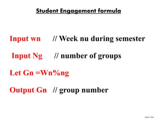 James Tam
Student Engagement formula
Input wn // Week nu during semester
Input Ng // number of groups
Let Gn =Wn%ng
Output Gn // group number
 