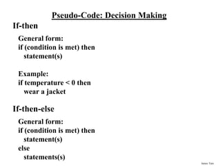 James Tam
Pseudo-Code: Decision Making
If-then
General form:
if (condition is met) then
statement(s)
Example:
if temperature < 0 then
wear a jacket
If-then-else
General form:
if (condition is met) then
statement(s)
else
statements(s)
 