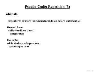 James Tam
Pseudo-Code: Repetition (3)
while-do
Repeat zero or more times (check condition before statement(s))
General form:
while (condition is met)
statement(s)
Example:
while students ask questions
Answer questions
 