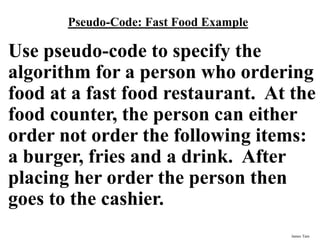 James Tam
Pseudo-Code: Fast Food Example
Use pseudo-code to specify the
algorithm for a person who ordering
food at a fast food restaurant. At the
food counter, the person can either
order not order the following items:
a burger, fries and a drink. After
placing her order the person then
goes to the cashier.
 