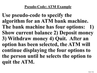 James Tam
Pseudo-Code: ATM Example
Use pseudo-code to specify the
algorithm for an ATM bank machine.
The bank machine has four options: 1)
Show current balance 2) Deposit money
3) Withdraw money 4) Quit. After an
option has been selected, the ATM will
continue displaying the four options to
the person until he selects the option to
quit the ATM.
 